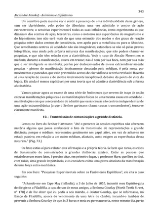 343
Alexandre Aksakof - Animismo e Espiritismo
Um sensitivo pode mesmo ver e sentir a presença de uma individualidade desse gênero,
sem ser clarividente, pelo poder do Absoluto: uma vez admitido o centro de ação
extraterrestre, o sensitivo experimentará todas as suas influências, como experimenta as que
dimanam dos centros de ação, terrestres, como o notamos nas experiências do magnetismo e
do hipnotismo; isso não será mais do que uma extensão dos modos e dos graus de reação
psíquica entre dados centros de consciência, sem apelo para a metafísica ou para o Absoluto.
Que semelhantes centros de atividade não são imaginários, estabelece-se não só pelas provas
fotográficas, mas ainda pela própria natureza das manifestações, que não podem chamar-se
psíquicas, e que não têm relação com a clarividência. Vede o caso de Abraão Florentino: o
médium, durante a manifestação, estava em transe; não é nem por sua boca, nem por sua mão
que o ser inteligente se manifesta, porém por deslocamentos de mesas extraordinariamente
pesadas - gênero de manifestação inteiramente desusado pelo médium, é pela mesa, por
movimentos e pancadas, que esse pretendido acesso de clarividência se teria revelado! Haveria
aí uma relação de causas e de efeitos inteiramente inexplicável, debaixo do ponto de vista da
lógica. Ele ainda é menos explicável por uma teoria que só admite a clarividência sob a forma
alucinatória.
Vamos passar agora ao exame de uma série de fenômenos que servem de traço de união
entre as manifestações psíquicas e as manifestações físicas de uma mesma causa em atividade -
manifestações em que a necessidade de admitir que essas causas são centros independentes de
uma ação extramediúnica (a que o Senhor gartmann chama causas transcendentes), torna-se
claramente manifesta.
10. - Transmissão de comunicações a grande distância.
Lemos no livro do Senhor Hartmann: “Até o presente às sessões espirítica não oferecem
matéria alguma que possa estabelecer o fato da transmissão de representações a grande
distância, porque o médium representou geralmente um papel ativo, em vez de achar-se no
estado passivo, em relação a um outro médium, afastado, como exigem as experiências dessa
natureza.” (Pág. 73.)
Os fatos estão aí para refutar esta afirmação e a própria teoria. Se bem que raros, os casos
de transmissão de comunicações a grandes distâncias existem. Entre as pessoas que
estabeleceram esses fatos, é preciso citar, em primeiro lugar, o professor Hare, que lhes atribui,
com razão, uma grande importância, e os considera como uma prova absoluta da manifestação
de uma força extra-mediúnica.
Em seu livro: “Pesquisas Experimentais sobre os Fenômenos Espiríticos”, ele cita o caso
seguinte:
“Achando-me em Cape May (Islândia), a 3 de Julho de 1855, incumbi meu Espirito-guia
de dirigir-se a Filadélfia, a casa de um de meus amigos, a Senhora Gourlay (North Tenth Street,
n° 178) e de lhe dizer que eu pedia a seu marido, o Doutor Gourlay, que se informasse, no
Banco de Filadélfia, acerca do vencimento de uma letra de câmbio; incumbi-o também de
prevenir a Senhora Gourlay de que às 3 horas e meia eu permaneceria, nesse mesmo dia, perto
 