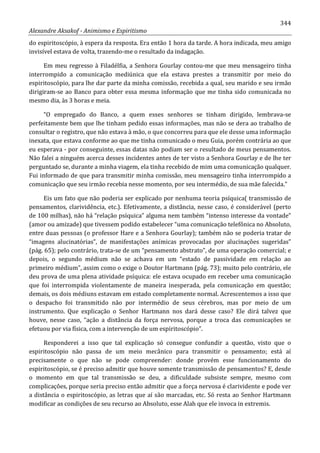 344
Alexandre Aksakof - Animismo e Espiritismo
do espiritoscópio, à espera da resposta. Era então 1 hora da tarde. A hora indicada, meu amigo
invisível estava de volta, trazendo-me o resultado da indagação.
Em meu regresso à Filadélfia, a Senhora Gourlay contou-me que meu mensageiro tinha
interrompido a comunicação mediúnica que ela estava prestes a transmitir por meio do
espiritoscópio, para lhe dar parte da minha comissão, recebida a qual, seu marido e seu irmão
dirigiram-se ao Banco para obter essa mesma informação que me tinha sido comunicada no
mesmo dia, às 3 horas e meia.
“O empregado do Banco, a quem esses senhores se tinham dirigido, lembrava-se
perfeitamente bem que lhe tinham pedido essas informações, mas não se dera ao trabalho de
consultar o registro, que não estava à mão, o que concorreu para que ele desse uma informação
inexata, que estava conforme ao que me tinha comunicado o meu Guia, porém contrária ao que
eu esperava - por conseguinte, essas datas não podiam ser o resultado de meus pensamentos.
Não falei a ninguém acerca desses incidentes antes de ter visto a Senhora Gourlay e de lhe ter
perguntado se, durante a minha viagem, ela tinha recebido de mim uma comunicação qualquer.
Fui informado de que para transmitir minha comissão, meu mensageiro tinha interrompido a
comunicação que seu irmão recebia nesse momento, por seu intermédio, de sua mãe falecida.”
Eis um fato que não poderia ser explicado por nenhuma teoria psíquica( transmissão de
pensamentos, clarividência, etc.). Efetivamente, a distância, nesse caso, é considerável (perto
de 100 milhas), não há “relação psíquica” alguma nem também “intenso interesse da vontade”
(amor ou amizade) que tivessem podido estabelecer “uma comunicação telefônica no Absoluto,
entre duas pessoas (o professor Hare e a Senhora Gourlay); também não se poderia tratar de
“imagens alucinatórias”, de manifestações anímicas provocadas por alucinações sugeridas”
(pág. 65); pelo contrário, trata-se de um “pensamento abstrato”, de uma operação comercial; e
depois, o segundo médium não se achava em um “estado de passividad