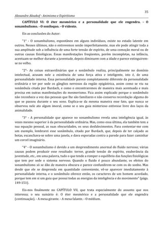 35
Alexandre Aksakof - Animismo e Espiritismo
CAPÍTULO VI: O éter mesmérico e a personalidade que ele engendra. - O
sonambulismo. - O soníloquo. - O vidente.
Eis as conclusões do Autor:
“1° - O sonambulismo, espontâneo em alguns indivíduos, existe no estado latente em
outros. Nesses últimos, não o entrevemos senão imperfeitamente, mas ele pode atingir toda a
sua amplitude sob a influência de uma forte tensão de espírito, de uma comoção moral ou de
outras causas fisiológicas. Essas manifestações freqüentes, porém incompletas, na infância,
acentuam-se melhor durante a juventude, depois diminuem com a idade e parece extinguirem-
se no velho.
“2°- As coisas extraordinárias que o sonâmbulo realiza, principalmente no domínio
intelectual, acusam nele a existência de uma força ativa e inteligente, isto é, de uma
personalidade interna. Essa personalidade parece completamente diferente da personalidade
ordinária e ter por sede os gânglios nervosos da região epigástrica, assim como se viu na
sonâmbula citada por Burdach, e como o encontraremos de maneira mais acentuada e mais
precisa em outras manifestações do mesmerismo. Fica assim explicado porque o sonâmbulo
não reconhece a voz das pessoas que lhe são familiares e não conserva recordação alguma do
que se passou durante o seu sono. Explica-se da mesma maneira esse fato, que nunca se
observou nele ato algum imoral, como se o seu guia misterioso estivesse livre dos laços da
animalidade.
“3° - A personalidade que aparece no sonambulismo revela uma inteligência igual, às
vezes mesmo superior à da personalidade ordinária. Mas, como essa última, ela também tem a
sua equação pessoal, as suas obscuridades, os seus desfalecimentos. Para contentar-me com
um exemplo, lembrarei esse sonâmbulo, citado por Burdach, que, depois de ter calçado as
botas, escanchava-se sobre uma janela, e dava esporadas contra a parede para fazer caminhar
um corcel imaginário.
“4° - O sonambulismo é devido a um desprendimento anormal do fluido nervoso; várias
causas podem produzir esse resultado: terror, grande tensão de espírito, exuberância da
juventude, etc., em uma palavra, tudo o que tende a romper o equilíbrio das funções fisiológicas
que tem por sede o sistema nervoso. Quando o fluido é pouco abundante, os efeitos do
sonambulismo só se dão de maneira obscura e parece confundirem-se com os do sonho. Mas
desde que ele se desprenda em quantidade conveniente, vê-se aparecer imediatamente à
personalidade interna, e o sonâmbulo oferece então, os caracteres de um homem acordado,
porque tem em si um guia que possui todas as energias da inteligência e do movimento” (págs.
149-151).
Eis-nos finalmente no CAPÍTULO VII, que trata especialmente do assunto que nos
interessa; o seu sumário é: O éter mesmérico e a personalidade que ele engendra
(continuação). - A mesa girante. - A mesa falante. - O médium.
 