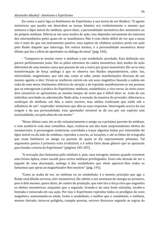 36
Alexandre Aksakof - Animismo e Espiritismo
Eis como o autor liga os fenômenos do Espiritismo à sua teoria do ser fluídico: “O agente
misterioso que punha em desordem as mesas falantes era evidentemente o mesmo que
animava o lápis móvel do médium, quero dizer, a personalidade mesmérica dos assistentes ou
do próprio médium. Diferia-se em seus modos de ação, isso dependia unicamente da natureza
dos intermediários pelos quais ele se manifestava. Não é com efeito difícil de ver que a mesa
não é mais do que um instrumento passivo, uma espécie de silabário acústico posto em ação
pelo fluido daquele que interroga. Em outros termos, é a personalidade mesmérica desse
último que faz o ofício de apontador no diálogo da mesa” (pág. 183).
- “Comparou-se muitas vezes o médium a um sonâmbulo acordado. Essa definição nos
parece perfeitamente justa. São os pólos extremos da cadeia mesmérica, dois modos de ação
diferentes de uma mesma causa que passam de um a outro por graus insensíveis. Dir-se-ia uma
transformação de força análoga à que se observa nos fluidos imponderáveis, calor, luz,
eletricidade, magnetismo, que não são, como se sabe, senão manifestações diversas de um
mesmo agente, o éter. Viram-se mulheres caírem em um sono magnético fazendo a cadeia em
roda de uma mesa; fenômenos elétricos de atração e de repulsão manifestarem-se em pessoas
que se entregavam à prática do Espiritismo; médiuns, sonâmbulos, e vice-versa; às vezes esses
dois caracteres se apresentam ao mesmo tempo; de sorte que é difícil dizer se trata de um
indivíduo acordado ou adormecido. Nada aliás, à exceção da maneira de proceder, diferencia o
soníloquo do médium; um fala, o outro escreve, mas ambos confessam que estão sob a
influência de um”. inspirador misterioso que dita as suas respostas. Interrogado acerca da sua
origem e da sua personalidade, esse apontador invisível se dá ora por um espírito sem
nacionalidade, ora pela alma de um morto.”
“Nesse último caso, ele se diz voluntariamente o amigo ou o próximo parente do médium,
e vem auxiliá-lo com seus conselhos. Aqui, realiza-se um dos mais surpreendentes efeitos do
mesmerismo. A personagem misteriosa, convidada a traçar algumas linhas por intermédio do
lápis móvel ou da mão do médium, reproduz a escrita, as locuções, e até as faltas de ortografia
que eram familiares ao amigo ou parente de quem se diz representante póstumo. Tal
argumento parece à primeira vista irrefutável, e é sobre fatos desse gênero que se apoiaram
para fundar a teoria do Espiritismo” (páginas 185-187).
“A evocação dos fantasmas pelo médium é, pois, uma miragem, mesmo quando revestem
uma forma óptica, como sucede para certos médiuns privilegiados. Esses não deixam de ser o
joguete de uma alucinação, análoga à dos sonâmbulos que vêem aparecer-lhes todos os
fantasmas que apraz ao magnetizador lhes mostrar” (pág. 191).
“Como se acaba de ver, no médium ou no sonâmbulo, é o mesmo princípio que age, o
fluido vital (fluido nervoso, éter mesmérico). Ele obtém o seu summum de energia no primeiro,
pois é dele mesmo, quero dizer, do centro de produção, que este tira a força viva que engendra
os efeitos mesméricos, enquanto que o segundo, tirando-o de uma fonte estranha, recebe-a
limitada e minorada em sua ação. Por isso o Espiritismo reproduz todos os prodígios do sono
magnético, aumentando-os ainda. Como o sonâmbulo, e melhor que o sonâmbulo, o médium,
mesmo iletrado, torna-se poliglota, compõe poesias, escreve discursos segundo as regras da
 