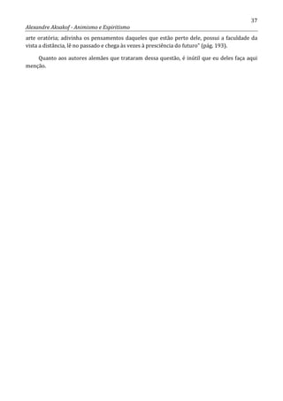 37
Alexandre Aksakof - Animismo e Espiritismo
arte oratória; adivinha os pensamentos daqueles que estão perto dele, possui a faculdade da
vista a distância, lê no passado e chega às vezes à presciência do futuro” (pág. 193).
Quanto aos autores alemães que trataram dessa questão, é inútil que eu deles faça aqui
menção.
 