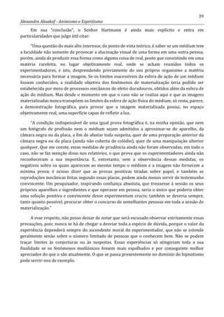 39
Alexandre Aksakof - Animismo e Espiritismo
Em sua “conclusão”, o Senhor Hartmann é ainda mais explícito e entra em
particularidades que julgo útil citar:
“Uma questão do mais alto interesse, do ponto de vista teórico, é saber se um médium tem
a faculdade não somente de provocar a alucinação visual de uma forma em uma outra pessoa,
porém, ainda de produzir essa forma como alguma coisa de real, posto que consistindo em uma
matéria rarefeita, no lugar objetivamente real, onde se acham reunidos todos os
experimentadores, e isto, desprendendo previamente do seu próprio organismo a matéria
necessária para formar a imagem. Se os limites inacessíveis da esfera de ação de um médium
fossem conhecidos, a realidade objetiva dos fenômenos de materialização teria podido ser
estabelecida por meio de processos mecânicos de efeito duradouros, obtidos além da esfera de
ação do médium. Mas desde o momento em que o caso não se realiza aqui e que as imagens
materializadas nunca transpõem os limites da esfera de ação física do médium, só resta, parece,
a demonstração fotográfica, para provar que a imagem materializada possui, no espaço
objetivamente real, uma superfície capaz de refletir a luz.
“A condição indispensável de uma igual prova fotográfica é, na minha opinião, que nem
um fotógrafo de profissão nem o médium sejam admitidos a aproximar-se do aparelho, da
câmara negra ou da placa, a fim de afastar toda suspeita, quer de uma preparação anterior da
câmara negra ou da placa (ainda não coberta de colódio), quer de uma manipulação ulterior
qualquer. Que me conste, essas medidas de prudência ainda não foram observadas; em todo o
caso, não se faz menção disso nos relatórios, o que prova que os experimentadores ainda não
reconheceram a sua importância. E, entretanto, sem a observância dessas medidas, os
negativos sobre os quais aparecem ao mesmo tempo o médium e a imagem não fornecem a
mínima prova; é ocioso dizer que as provas positivas tiradas sobre papel, e também as
reproduções mecânicas feitas segundo essas placas, podem ainda menos servir de testemunho
convincente. Um pesquisador, inspirando confiança absoluta, que trouxesse à sessão os seus
próprios aparelhos e ingredientes e que operasse em pessoa, seria o único que poderia obter
uma solução positiva e convincente desse experimentum crucis; também se deveria sempre,
tanto quanto possível, procurar obter o concurso de semelhantes pessoas em toda a sessão de
materialização.”
A esse respeito, não posso deixar de notar que será escusado observar estritamente essas
precauções, pois: nunca se há de chegar a desviar toda a espécie de dúvida, porque o valor da
experiência dependerá sempre do ascendente moral do experimentador, que não se estende
geralmente senão sobre o número limitado de pessoas que o conhecem bem. Não se podem
traçar limites às conjecturas ou às suspeitas. Essas experiências só atingiriam toda a sua
finalidade se os fenômenos mediúnicos fossem mais espalhados e por conseguinte melhor
apreciados do que o são atualmente. O que se passa presentemente no domínio do hipnotismo
pode servir-nos de exemplo.
 