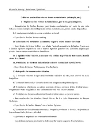 4
Alexandre Aksakof - Animismo e Espiritismo
C- Efeitos produzidos sobre a forma materializada (coloração, etc.).
D - Reprodução de formas materializadas, por moldagens em gesso.
- Experiências do Senhor Denton; experiências concludentes por meio de um cofre
fechado; outros exemplos de moldagens de formas materializadas, com o auxílio de parafina:
I. O médium está isolado; o agente oculto fica invisível.
- Experiências dos Srs. Reimers e Oxley.
II. O médium está perante os assistentes, o agente oculto ficando invisível.
- Experiências do Senhor Ashton com a Srta. Fairlamb; experiência do Senhor Friese com
o Senhor Eglinton; experiência com o Senhor Eglinton perante uma comissão; reprodução
plástica de um membro desdobrado do médium.
III O agente oculto é visível, o médium está isolado Experiência do Senhor Adshead
com a Srta. Wood.
IV. O fantasma e o médium são simultaneamente visíveis aos espectadores.
- Experiência do Senhor Ashton com a Srta. Fairlamb.
E - Fotografia de formas materializadas.
a) O médium é visível; a figura materializada é invisível ao olho, mas aparece na placa
fotográfica.
b) O médium é invisível; o fantasma é invisível e reproduzido pela fotografia.
c) O médium e o fantasma são vistos ao mesmo tempo; apenas o último é fotografado; -
fotografias de Katie King obtidas pelo Senhor Harrison e pelo senhor Crookes.
d) O médium e o fantasma são ambos visíveis e fotografados ao mesmo tempo.
- Testemunho dos Srs. Crookes, Russel, Burns, da Sra. Luísa Noosworthy, do Doutor
Hitchman.
- Experiências do Senhor Aksakof com o Senhor Eglinton.
e) O médium e o fantasma são invisíveis; a fotografia produz-se às escuras. - Experiências
dos senhores Bullet, Reimers, Aksakof.
- Experiências de pesada das formas materializadas.
- Insuficiência da teoria alucinatória do Doutor Hartmann no ponto de vista teórico.
 