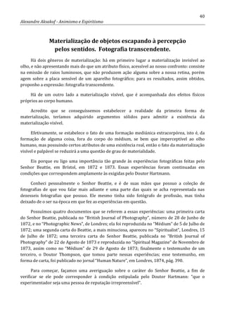 40
Alexandre Aksakof - Animismo e Espiritismo
Materialização de objetos escapando à percepção
pelos sentidos. Fotografia transcendente.
Há dois gêneros de materialização: há em primeiro lugar a materialização invisível ao
olho, e não apresentando mais do que um atributo físico, acessível ao nosso confronto: consiste
na emissão de raios luminosos, que não produzem ação alguma sobre a nossa retina, porém
agem sobre a placa sensível de um aparelho fotográfico; para os resultados, assim obtidos,
proponho a expressão: fotografia transcendente.
Há de um outro lado a materialização visível, que é acompanhada dos efeitos físicos
próprios ao corpo humano.
Acredito que se conseguíssemos estabelecer a realidade da primeira forma de
materialização, teríamos adquirido argumentos sólidos para admitir a existência da
materialização visível.
Efetivamente, se estabelece o fato de uma formação mediúnica extracorpórea, isto é, da
formação de alguma coisa, fora do corpo do médium, se bem que imperceptível ao olho
humano, mas possuindo certos atributos de uma existência real, então o fato da materialização
visível e palpável se reduzirá a uma questão de grau de materialidade.
Eis porque eu ligo uma importância tão grande às experiências fotográficas feitas pelo
Senhor Beattie, em Brístol, em 1872 e 1873. Essas experiências foram continuadas em
condições que correspondem amplamente às exigidas pelo Doutor Hartmann.
Conheci pessoalmente o Senhor Beattie, e é de suas mãos que possuo a coleção de
fotografias de que vou falar mais adiante e uma parte das quais se acha representada nas
dezesseis fotografias que possuo. Ele mesmo tinha sido fotógrafo de profissão, mas tinha
deixado de o ser na época em que fez as experiências em questão.
Possuímos quatro documentos que se referem a essas experiências: uma primeira carta
do Senhor Beattie, publicada no “British Journal of Photography”, número de 28 de Junho de
1872, e no “Photographic News”, de Londres; ela foi reproduzida no “Médium” de 5 de Julho de
1872; uma segunda carta do Beattie, a mais minuciosa, apareceu no “Spiritualist”, Londres, 15
de Julho de 1872; uma terceira carta do Senhor Beattie, publicada no “British Journal of
Photography” de 22 de Agosto de 1873 e reproduzida no “Spiritual Magazine” de Novembro de
1873, assim como no “Médium” de 29 de Agosto de 1873; finalmente o testemunho de um
terceiro, o Doutor Thompson, que tomou parte nessas experiências; esse testemunho, em
forma de carta, foi publicado no jornal “Human Nature”, em Londres, 1874, pág. 390.
Para começar, façamos uma averiguação sobre o caráter do Senhor Beattie, a fim de
verificar se ele pode corresponder à condição estipulada pelo Doutor Hartmann: “que o
experimentador seja uma pessoa de reputação irrepreensível”.
 