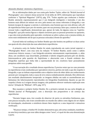 41
Alexandre Aksakof - Animismo e Espiritismo
Eis as informações dadas por sua conta pelo Senhor Taylor, editor do “British Journal of
Photography”, em o número desse jornal de 12 de Julho de 1873, informações que reproduzo
conforme o “Spiritual Magazine” (1873), pág. 374. “Todos aqueles que conhecem o Senhor
Beattie atestarão espontaneamente que é um fotógrafo inteligente e instruído; é um dos
homens mais difíceis de induzir em erro, pelo menos nas coisas referentes à fotografia, e um
homem incapaz de enganar a outrem; é, entretanto, esse homem que nos vem afirmar, sob a fé
de experiências feitas quer por ele mesmo, quer em sua presença, fatos que, a menos de se lhes
recusar toda a significação, demonstram que, apesar de tudo, há alguma coisa no “espírito-
fotografia”; que pelo menos figuras e objetos invisíveis para as pessoas presentes no aposento,
e que não eram produzidos pelo operador, revelaram-se sobre a placa, com a mesma nitidez, às
vezes mais nitidamente até do que as pessoas colocadas à frente do aparelho.”
O jornal tinha tal confiança no Senhor Beattie que não hesitou em publicar as duas cartas
nas quais ele dá a descrição das suas admiráveis experiências.
A primeira carta do Senhor Beattie foi ainda reproduzida em outro jornal especial, o
“Photographic News”, com essa nota da redação: “O Senhor Beattie, assim como o sabem
numerosos leitores nossos, é um fotógrafo-retratista extremamente experimentado, e, além
disso, um cavalheiro cuja sinceridade, probidade e talento ninguém pensaria pôr em dúvida.
Interessando-se pela questão do Espiritismo e aborrecido com a fraude evidente das
fotografias espíritas que tinha tido a oportunidade de ver, resolvera fazer pessoalmente
pesquisas sobre essa questão.
“A sua narração dá o resultado dessas experiências. E preciso notar que no caso presente
às experiências eram conduzidas por operadores sinceros, peritos em tudo o que diz respeito à
fotografia, e que as tinham empreendido com o objetivo único de obter delas um conhecimento
pessoal; por conseguinte, toda a causa de erro estava cuidadosamente afastada. Eles obtiveram
um resultado absolutamente inesperado: as imagens obtidas em nada se assemelhavam aos
fantasmas tão laboriosamente reproduzidos em fotografias fraudulentas. Quanto ao que diz
respeito à fonte ou à origem dessas imagens, não podemos oferecer nenhuma explicação nem
teoria.” (Citação do “Médium”, 1872, pág. 157.)
Mas ouçamos o próprio Senhor Beattie. Eis a primeira metade da sua carta dirigida ao
“British Journal of Photography”, com a descrição dos preparativos e do começo das
experiências:
“Durante longos anos, tive ocasião de observar de perto os estranhos fenômenos, que,
com poucas exceções, não eram considerados no mundo dos sábios como dignos de ser objeto
de investigação; atualmente a existência desses fatos impõe-se a uma imparcial e minuciosa
verificação.
“Há pouco tempo, o Senhor W. Crookes demonstrou que, sob certas condições, manifesta-
se uma força mecânica, que esse sábio designa como “nova”, e à qual ele deu uma denominação
à parte.
 