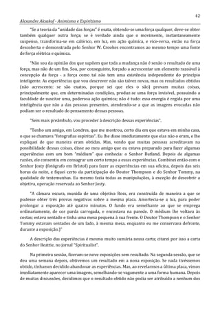 42
Alexandre Aksakof - Animismo e Espiritismo
“Se a teoria da “unidade das forças” é exata, obtendo-se uma força qualquer, deve-se obter
também qualquer outra força; se é verdade ainda que o movimento, instantaneamente
suspenso, transforma-se em calórico, em luz, em ação química, e vice-versa, então na força
descoberta e demonstrada pelo Senhor W. Crookes encontramos ao mesmo tempo uma fonte
de força elétrica e química.
“Não sou da opinião dos que supõem que toda a mudança não é senão o resultado de uma
força, mas não de um fim. Sou, por conseguinte, forçado a acrescentar um elemento razoável à
concepção da força - a força como tal não tem uma existência independente do princípio
inteligente. As experiências que vou descrever não são talvez novas, mas os resultados obtidos
(não acrescento: se são exatos, porque sei que eles o são) provam muitas coisas,
principalmente que, em determinadas condições, produz-se uma força invisível, possuindo a
faculdade de suscitar uma, poderosa ação química; não é tudo: essa energia é regida por uma
inteligência que não a das pessoas presentes, atendendo-se a que as imagens evocadas não
podiam ser o resultado do pensamento dessas pessoas.
“Sem mais preâmbulo, vou proceder à descrição dessas experiências”.
“Tenho um amigo, em Londres, que me mostrou, certo dia em que estava em minha casa,
o que se chamava “fotografias espíritas”. Eu lhe disse imediatamente que elas não o eram, e lhe
expliquei de que maneira eram obtidas. Mas, vendo que muitas pessoas acreditavam na
possibilidade dessas coisas, disse ao meu amigo que eu estava preparado para fazer algumas
experiências com um bom “médium” que conhecia: o Senhor Butland. Depois de algumas
razões, ele consentiu em consagrar um certo tempo a essas experiências. Combinei então com o
Senhor Josty (fotógrafo em Brístol) para fazer as experiências em sua oficina, depois das seis
horas da noite, e fiquei certo da participação do Doutor Thompson e do Senhor Tommy, na
qualidade de testemunhas. Eu mesmo fazia todas as manipulações, à exceção de descobrir a
objetiva, operação reservada ao Senhor Josty.
“A câmara escura, munida de uma objetiva Ross, era construída de maneira a que se
pudesse obter três provas negativas sobre a mesma placa. Amortecia-se a luz, para poder
prolongar a exposição até quatro minutos. O fundo era semelhante ao que se emprega
ordinariamente, de cor parda carregada, e encostava na parede. O médium lhe voltava às
costas; estava sentado e tinha uma mesa pequena à sua frente. O Doutor Thompson e o Senhor
Tommy estavam sentados de um lado, à mesma mesa, enquanto eu me conservava defronte,
durante a exposição.)”
A descrição das experiências é mesmo muito sumária nessa carta; citarei por isso a carta
do Senhor Beattie, no jornal “Spiritualist”.
Na primeira sessão, fizeram-se nove exposições sem resultado. Na segunda sessão, que se
deu uma semana depois, obtivemos um resultado em a nona exposição. Se nada tivéssemos
obtido, tínhamos decidido abandonar as experiências. Mas, ao revelarmos a última placa, vimos
imediatamente aparecer uma imagem, semelhando-se vagamente a uma forma humana. Depois
de muitas discussões, decidimos que o resultado obtido não podia ser atribuído a nenhum dos
 