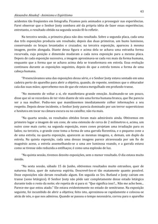 43
Alexandre Aksakof - Animismo e Espiritismo
acidentes tão freqüentes em fotografia. Ficamos pois animados a prosseguir nas experiências.
Farei observar que o Senhor Josty zombava até da própria idéia de fazer essas experiências;
entretanto, o resultado obtido na segunda sessão fê-lo refletir.
Na terceira sessão, a primeira placa não deu resultado. Sobre a segunda placa, cada uma
das três exposições produziu um resultado; depois das duas primeiras, um busto luminoso,
conservando os braços levantados e cruzados; na terceira exposição, apareceu à mesma
imagem, porém alongada. Diante dessa figura e acima dela se achava uma estranha forma
recurvada, cuja posição e dimensão mudaram a cada nova exposição para a mesma placa.
Depois de cada exposição sucessiva, a imagem aproximava-se cada vez mais da forma humana,
enquanto que a forma que se achava acima dela se transformava em estrela. Essa evolução
continuou durante as exposições seguintes, depois do que a estrela tomou a forma de uma
cabeça humana.
“Presenciávamos uma das exposições dessa série, e o Senhor Josty estava sentado em uma
cadeira perto do aparelho para abrir a objetiva, quando, de repente, sentimos que o obturador
caía das suas mãos; apercebemo-nos de que ele estava mergulhado em profundo transe.
“No momento de voltar a si, ele manifestava grande emoção. Acalmando-se um pouco,
disse que só se recordava de ter visto diante de nós uma forma humana branca, que lhe parecia
ser a sua mulher. Pediu-nos que mandássemos imediatamente colher informações a seu
respeito. Depois desse incidente, o Senhor Josty parecia dominado por um terror supersticioso
e hesitava em tocar na câmara escura ou no caixilho; não ria mais.
“Na quarta sessão, os resultados obtidos foram mais admiráveis ainda. Obtivemos em
primeiro lugar a imagem de um cone, de uma extensão de cerca de 2 milímetros e, acima, um
outro cone mais curto; na segunda exposição, esses cones projetam uma irradiação para os
lados; na terceira, o grande cone toma a forma de uma garrafa florentina, e o pequeno cone a
de uma estrela; na quarta exposição, aparecem as mesmas imagens, e, demais, um duplo da
estrela. Na quinta exposição, cada uma dessas imagens parece atravessada por um fio de
magnésio aceso, a estrela assemelhando-se a uma ave luminosa voando, e a garrafa estava
como se tivesse sido reduzida a estilhaços; é como uma explosão de luz.
“Na quinta sessão, tivemos dezoito exposições, sem o menor resultado. O dia estava muito
úmido.
“Na sexta sessão, sábado 15 de Junho, obtivemos resultados muito estranhos, quer de
natureza física, quer de natureza espírita. Descrevê-los-ei tão exatamente quanto possível.
Doze exposições não deram resultado algum. Em seguida os Srs. Butland e Josty caíram em
transe (sono letárgico). O Senhor Josty não pôde sair completamente desse estado letárgico
durante todo o resto da noite; ele repetia de si para si: “Que significa isso?... Não me acho bem...
Parece-me que estou atado.” Ele estava evidentemente no estado de semitranse. Na exposição
seguinte, foi incumbido de abrir a objetiva; feito isto, aproximou-se rapidamente e colocou-se
atrás de nós, o que nos admirou. Quando se passou o tempo necessário, correu para o aparelho
 