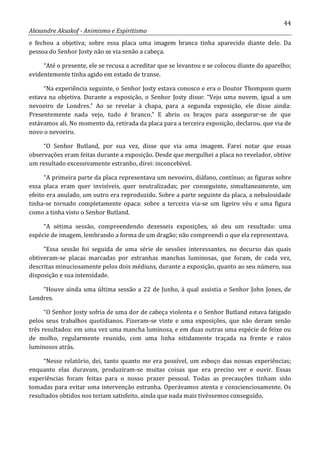 44
Alexandre Aksakof - Animismo e Espiritismo
e fechou a objetiva; sobre essa placa uma imagem branca tinha aparecido diante dele. Da
pessoa do Senhor Josty não se via senão a cabeça.
“Até o presente, ele se recusa a acreditar que se levantou e se colocou diante do aparelho;
evidentemente tinha agido em estado de transe.
“Na experiência seguinte, o Senhor Josty estava conosco e era o Doutor Thompson quem
estava na objetiva. Durante a exposição, o Senhor Josty disse: “Vejo uma nuvem, igual a um
nevoeiro de Londres.” Ao se revelar à chapa, para a segunda exposição, ele disse ainda:
Presentemente nada vejo, tudo é branco.” E abriu os braços para assegurar-se de que
estávamos ali. No momento da, retirada da placa para a terceira exposição, declarou. que via de
novo o nevoeiro.
“O Senhor Butland, por sua vez, disse que via uma imagem. Farei notar que essas
observações eram feitas durante a exposição. Desde que mergulhei a placa no revelador, obtive
um resultado excessivamente estranho, direi: inconcebível.
“A primeira parte da placa representava um nevoeiro, diáfano, contínuo; as figuras sobre
essa placa eram quer invisíveis, quer neutralizadas; por conseguinte, simultaneamente, um
efeito era anulado, um outro era reproduzido. Sobre a parte seguinte da placa, a nebulosidade
tinha-se tornado completamente opaca: sobre a terceira via-se um ligeiro véu e uma figura
como a tinha visto o Senhor Butland.
“A sétima sessão, compreendendo dezesseis exposições, só deu um resultado: uma
espécie de imagem, lembrando a forma de um dragão; não compreendi o que ela representava.
“Essa sessão foi seguida de uma série de sessões interessantes, no decurso das quais
obtiveram-se placas marcadas por estranhas manchas luminosas, que foram, de cada vez,
descritas minuciosamente pelos dois médiuns, durante a exposição, quanto ao seu número, sua
disposição e sua intensidade.
“Houve ainda uma última sessão a 22 de Junho, à qual assistia o Senhor John Jones, de
Londres.
“O Senhor Josty sofria de uma dor de cabeça violenta e o Senhor Butland estava fatigado
pelos seus trabalhos quotidianos. Fizeram-se vinte e uma exposições, que não deram senão
três resultados: em uma vez uma mancha luminosa, e em duas outras uma espécie de feixe ou
de molho, regularmente reunido, com uma linha nitidamente traçada na frente e raios
luminosos atrás.
“Nesse relatório, dei, tanto quanto me era possível, um esboço das nossas experiências;
enquanto elas duravam, produziram-se muitas coisas que era preciso ver e ouvir. Essas
experiências foram feitas para o nosso prazer pessoal. Todas as precauções tinham sido
tomadas para evitar uma intervenção estranha. Operávamos atenta e conscienciosamente. Os
resultados obtidos nos teriam satisfeito, ainda que nada mais tivéssemos conseguido.
 