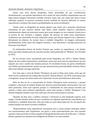 45
Alexandre Aksakof - Animismo e Espiritismo
“Junto uma série dessas fotografias. Estou persuadido de que reconhecereis
imediatamente a sua grande importância sob o ponto de vista científico. Suponhamos que em
lugar dessas imagens tivéssemos recebido retratos; nesse caso, por maior que fosse a nossa
satisfação própria, as pessoas estranhas teriam acolhido de maneira diferente as nossas
experiências e teríamos tido maiores probabilidades de serem acreditados?
“Assim como as fotografias do mesmo gênero, que vimos até o presente, denotavam
claramente de que maneira tinham sido feitas, assim também, espero-o, percebereis
imediatamente, depois de minucioso exame, gere essas imagens, no seu conjunto, trazem em si
as provas da sua estranha e singular origem. No decurso de todas essas experiências,
recebíamos, por intermédio da mesa, indicações exatas, que diziam respeito à luz, à abertura e
fechamento da objetiva. Eu mesmo fazia o trabalho fotográfico. As imagens sobressaíam
imediatamente, muito antes das imagens normais, e isso demonstra a energia particular da
força que se produzia.”
Os testemunhos breves do Senhor Tommy, que assistia. às experiências, e do Senhor
Jones, que tinha tomado parte em uma das sessões, estão publicadas no “Médium” de 5 de Julho
de 1872.
Na sua terceira carta, reproduzida pelo jornal fotográfico, em 1873, o Senhor Beattie,
depois de uma notícia interessante e preliminar, conta uma nova série de experiências que fez
naquele ano com o auxílio das mesmas pessoas. Os resultados foram, em geral, semelhantes
aos obtidos precedentemente; quanto aos que apresentavam particularidades notáveis, falarei
deles mais adiante, em lugar oportuno.
Vou citar aqui a carta do Doutor Thompson, da qual se falou mais acima, carta que ele
tinha escrito a pedido de um colaborador do jornal “Human Nature”, em 1874, numa época, por
conseguinte, em que ele estava ainda sob a impressão recente dos fenômenos observados.
Além do fato de ser a comunicação do Senhor Thompson muito minuciosa, e porque
completa a descrição do Senhor Beattie por diversas particularidades interessantes, tem um
valor particular, nesse caso especial, porque é o testemunho de urna pessoa estranha que
assistiu a todas essas notáveis experiências, tanto mais porque o Senhor Thompson é um
distinto fotógrafo amador; é por essa razão que cito essa comunicação in extenso.
“Quando, há dois anos, o público começou a interessar-se pela fotografia espírita, meu
amigo, o Senhor Beattie, pediu-me que o auxiliasse em algumas experiências, cujo objetivo era
estabelecer a realidade desse fato, visto que todos os casos observados por ele, até aquele dia,
traíam fraudes com maior ou menor evidência.
“Empreendemos essas experiências unicamente para a nossa própria instrução; ambos
nos interessávamos pelo Espiritismo, em geral, e mais particularmente por essa questão
especial; cada um de nós se tinha ocupado de fotografia durante perto de trinta anos - o Senhor
Beattie, quando era o primeiro dos fotógrafos de Bristol, e eu como amador.
 