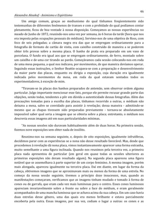 46
Alexandre Aksakof - Animismo e Espiritismo
Um amigo comum, graças ao mediunismo do qual tínhamos freqüentemente sido
testemunhas de diferentes fenômenos de transes e com a probidade do qual podíamos contar
plenamente, ficou de boa vontade à nossa disposição. Começamos as nossas experiências no
meado de Junho de 1872, reunindo-nos uma vez por semana, às 6 horas da tarde (hora que nos
era imposta pelas ocupações pessoais do médium). Servimo-nos de uma objetiva de Ross, com
foco de seis polegadas; a câmara negra era das que se empregam ordinariamente para a
fotografia de formato de cartão de visita, com caixilho construído de maneira a se poderem
obter três provas sobre a mesma placa. O banho de prata era preparado em um vaso de
porcelana. O fundo era igual aos que se empregam ordinariamente, de ferro, montado sobre
um caixilho e de uma cor tirando ao pardo. Começávamos cada sessão colocando-nos em roda
de uma mesa pequena, a qual nos indicava, por movimentos, de que maneira devíamos operar.
Seguindo essas instruções, o Senhor Beattie ocupava-se com a preparação e desenvolvimento
da maior parte das placas, enquanto eu dirigia a exposição, cuja duração era igualmente
indicada pelos movimentos da mesa, em roda da qual estavam sentados todos os
experimentadores, à exceção de mim.
“Tiravam-se às placas dos banhos preparados de antemão, sem observar ordem alguma
particular. Julgo importante mencionar esse fato, porque ele permite recusar grande parte das
objeções, senão todas, tendentes a pôr em dúvida a autenticidade dessas fotografias. Além das
precauções tomadas para a escolha das placas, tínhamos recorrido a outras, o médium não
deixava a mesa, salvo se convidado para assistir à revelação; dessa maneira - admitindo-se
mesmo que as chapas tivessem sido preparadas previamente - tornava-se absolutamente
impossível saber qual seria a imagem que se obteria sobre a placa; entretanto, o médium nos
descrevia essas imagens até em suas particularidades mínimas.
“As nossas sessões não duravam habitualmente além de duas horas. Na primeira sessão,
fizemos nove exposições sem obter nada de insólito.
Reunimo-nos na semana seguinte, e, depois de oito exposições, igualmente infrutíferas,
decidimos parar com as experiências se a nona não desse resultado favorável. Mas, desde que
procedemos à revelação dá nona placa, vimos instantaneamente aparecer uma forma estranha,
muito semelhante a uma figura inclinada. Quando nos reunimos pela terceira vez, a primeira
placa nada apresentou de particular (em geral em quase todas as sessões ulteriores as
primeiras exposições não deram resultado algum). Na segunda placa apareceu uma figura
notável que se assemelhava à parte superior de um corpo feminino. A mesma imagem, porém
mais alongada, apareceu igualmente na terceira placa. Daí em diante, em lugar da forma da
cabeça, obtivemos imagens que se aproximavam mais ou menos da forma de uma estrela. No
começo da nossa sessão seguinte, tivemos a princípio doze insucessos, mas, quando as
manifestações começaram, verificamos que as imagens tinham mudado e tomado à forma de
cones ou de garrafa, que eram cada vez mais luminosas para o centro. Esses cones luminosos
apareciam invariavelmente sobre a fronte ou sobre a face do médium, e eram geralmente
acompanhados de uma mancha luminosa que se achava acima da sua cabeça. Em um caso havia
duas estrelas desse gênero, uma das quais era menos brilhante e estava parcialmente
encoberta pela outra. Essas imagens, por sua vez, cediam o lugar a outras: os cones e as
 