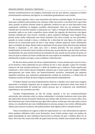 47
Alexandre Aksakof - Animismo e Espiritismo
estrelas transformavam-se em imagens, lembrando aves de asas abertas, enquanto os bordos
primitivamente luminosos, das figuras, se confundiam gradualmente com o fundo.
Na sessão seguinte, vinte e uma exposições não deram resultado algum; foi durante essa
noite que o médium, pela primeira vez, começou a falar em transe e a nos descrever o que tinha
visto, quando as placas estavam ainda no gabinete; verificou-se que as suas descrições eram
exatamente conformes às imagens recebidas ulteriormente. Uma vez, ele exclamou: “Estou
rodeado por um nevoeiro espesso e nada posso ver.” Após a revelação da chapa utilizada nesse
momento, nada se viu; toda a superfície estava velada. Em seguida, ele descreveu uma figura
humana rodeada por uma nuvem; revelada a placa, pudemos distinguir uma imagem fraca,
porém muito nítida, lembrando uma forma feminina. Em outra ocasião, no ano precedente,
quando eu estava sentado à mesa, o médium fez a descrição de uma figura de mulher que
deveria ter-se conservado perto de mim e cujo esboço sumário apareceu muito nitidamente
após a revelação da chapa. Desde então as aparições foram quase todas descritas pelo médium
durante a exposição e, em cada caso, com a mesma precisão. No ano passado essas
manifestações se tornaram mais variadas na forma que as precedentes; uma das mais curiosas
manifestações foi uma estrela luminosa do tamanho de uma moeda de três pente de prata, no
meio da qual se achava um busto moldurado em uma espécie de medalhão, cujos bordos eram
nitidamente traçados em negro, como o médium o tinha descrito.
No decurso dessa sessão, ele atraiu, repentinamente, a nossa atenção para uma luz viva e
no-la mostrou; estava admirado de que nenhum de nós a visse. Quando a placa foi revelada,
notava-se ali uma mancha luminosa e o dedo do médium que a indicava. Todos aqueles que
estudaram a série inteira dessas fotografias notaram que a maior parte das imagens obtidas
apresentavam, por assim dizer, um desenvolvimento sucessivo; começando por pequena
superfície luminosa, que aumentava gradualmente, mudam de contornos, e a última fase de
mudança consiste na fusão de duas imagens primitivamente independentes.
“O Senhor Beattie nos fazia freqüentemente observar a rapidez com a qual essas imagens
apareciam à revelação, enquanto que as imagens normais só apareciam muito mais tarde. A
mesma particularidade foi notada por outras pessoas que se ocupavam com semelhantes
experiências e nos assinalou esse fato.
“Sucedia freqüentemente no fim da sessão, quando a luz era consideravelmente
amortecida, não notarmos sobre as placas submetidas à revelação nenhuma outra coisa além
das impressões dessas formações luminosas que tinham sido invisíveis aos nossos olhos. Esse
fato demonstra que a força luminosa que agia sobre a placa, se bem que sem ação sobre a nossa
retina, era considerável; por isso trabalhávamos às escuras, porque a luz visível, refletida pelos
objetos que estavam no quarto, não podia produzir ação alguma sobre a camada sensível.
“Essa circunstância me sugeriu a idéia de experimentar se o raio ultravioleta do espectro
tinha qualquer influência sobre essas formações; nesse intuito propus expor um pedaço de
papel impregnado de uma substância fluorescente na direção em que o médium dizia ver as
luzes. Para esse fim, tomei uma folha de papel mata-borrão, embebi uma metade dele em uma
 