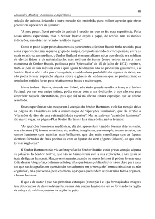 48
Alexandre Aksakof - Animismo e Espiritismo
solução de quinina, deixando a outra metade não embebida, para melhor apreciar que efeito
produziria a presença do quinina”.
“A meu pesar, fiquei privado de assistir à sessão em que se fez essa experiência. Foi a
nossa última experiência, mas o Senhor Beattie expôs o papel, de acordo com as minhas
indicações, sem obter entretanto resultado algum.”
Como se pode julgar pelos documentos precedentes, o Senhor Beattie tinha reunido, para
essas experiências, um pequeno grupo de amigos, composto ao todo de cinco pessoas, entre as
quais se achava, um médium, o Senhor Butland; é essencial fazer notar que ele não era médium
de efeitos físicos e de materialização, mas médium de transe (como vemos na carta mais
minuciosa do Senhor Beattie, publicada pelo “Spiritualist” de 15 de Julho de 1872); repito-o,
trata-se pois de um médium com o qual iguais fenômenos não se produzem geralmente, e o
Senhor Beattie não tinha por conseguinte, convidando-o, probabilidade alguma de êxito; ele
não podia formar suposição alguma sobre o gênero de fenômenos que se produziriam; os
resultados obtidos foram pois relativamente fracos e muito vagos.
Mas o Senhor Beattie, vivendo em Brístol, não tinha grande escolha a fazer; e o Senhor
Butland, por ser seu amigo íntimo, podia contar com a sua dedicação, o que não era para
desprezar naquela circunstância, pois que foi só na décima oitava exposição que se obteve
resultado.
Essas experiências não escaparam à atenção do Senhor Hartmann, e ele faz menção delas
na página 46. Classifica-as sob a denominação de “aparições luminosas”, que ele atribui a
“vibrações do éter de uma refrangibilidade superior”. Mas as palavras “aparições luminosas”
são muito vagas; na página 49, o Doutor Hartmann fala ainda delas, nestes termos:
“As aparições luminosas mediúnicas, diz ele, apresentam também formas determinadas,
mas são antes (??) formas cristalinas, ou, melhor, inorgânicas, por exemplo, cruzes, estrelas, um
campo luminoso com manchas mais brilhantes, que têm mais semelhança com as figuras
elétricas formadas de finas poeiras ou com as figuras do sorri (figuras Chladni), do que com
formas orgânicas.”
O Senhor Hartmann não viu as fotografias do Senhor Beattie, e não presta atenção alguma
às palavras do Senhor Beattie, que não se harmonizam com a sua explicação, e nas quais se
trata de figuras humanas. Mas, presentemente, quando os nossos leitores já podem formar uma
idéia dessas fotografias, conforme as fotografias que foram publicadas, torna-se claro para cada
um que nas fotografias em questão não nos achamos em presença de “formas cristalinas ou não
orgânicas”, mas que vemos, pelo contrário, aparições que tendem a tomar uma forma orgânica,
a forma humana.
O que é de notar é que nas primeiras estampas (estampas I e II) a formação das imagens
tem dois centros de desenvolvimento; vemos dois corpos luminosos: um se formando na região
da cabeça do médium, o outro na região do peito.
 