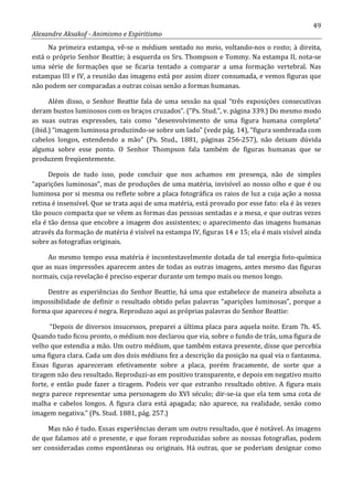 49
Alexandre Aksakof - Animismo e Espiritismo
Na primeira estampa, vê-se o médium sentado no meio, voltando-nos o rosto; à direita,
está o próprio Senhor Beattie; à esquerda os Srs. Thompson e Tommy. Na estampa II, nota-se
uma série de formações que se ficaria tentado a comparar a uma formação vertebral. Nas
estampas III e IV, a reunião das imagens está por assim dizer consumada, e vemos figuras que
não podem ser comparadas a outras coisas senão a formas humanas.
Além disso, o Senhor Beattie fala de uma sessão na qual “três exposições consecutivas
deram bustos luminosos com os braços cruzados”. (“Ps. Stud.”, v. página 339.) Do mesmo modo
as suas outras expressões, tais como “desenvolvimento de uma figura humana completa”
(ibid.) “imagem luminosa produzindo-se sobre um lado” (vede pág. 14), “figura sombreada com
cabelos longos, estendendo a mão” (Ps. Stud., 1881, páginas 256-257), não deixam dúvida
alguma sobre esse ponto. O Senhor Thompson fala também de figuras humanas que se
produzem freqüentemente.
Depois de tudo isso, pode concluir que nos achamos em presença, não de simples
“aparições luminosas”, mas de produções de uma matéria, invisível ao nosso olho e que é ou
luminosa por si mesma ou reflete sobre a placa fotográfica os raios de luz a cuja ação a nossa
retina é insensível. Que se trata aqui de uma matéria, está provado por esse fato: ela é às vezes
tão pouco compacta que se vêem as formas das pessoas sentadas e a mesa, e que outras vezes
ela é tão densa que encobre a imagem dos assistentes; o aparecimento das imagens humanas
através da formação de matéria é visível na estampa IV, figuras 14 e 15; ela é mais visível ainda
sobre as fotografias originais.
Ao mesmo tempo essa matéria é incontestavelmente dotada de tal energia foto-química
que as suas impressões aparecem antes de todas as outras imagens, antes mesmo das figuras
normais, cuja revelação é preciso esperar durante um tempo mais ou menos longo.
Dentre as experiências do Senhor Beattie, há uma que estabelece de maneira absoluta a
impossibilidade de definir o resultado obtido pelas palavras “aparições luminosas”, porque a
forma que apareceu é negra. Reproduzo aqui as próprias palavras do Senhor Beattie:
“Depois de diversos insucessos, preparei a última placa para aquela noite. Eram 7h. 45.
Quando tudo ficou pronto, o médium nos declarou que via, sobre o fundo de trás, uma figura de
velho que estendia a mão. Um outro médium, que também estava presente, disse que percebia
uma figura clara. Cada um dos dois médiuns fez a descrição da posição na qual via o fantasma.
Essas figuras apareceram efetivamente sobre a placa, porém fracamente, de sorte que a
tiragem não deu resultado. Reproduzi-as em positivo transparente, e depois em negativo muito
forte, e então pude fazer a tiragem. Podeis ver que estranho resultado obtive. A figura mais
negra parece representar uma personagem do XVI século; dir-se-ia que ela tem uma cota de
malha e cabelos longos. A figura clara está apagada; não aparece, na realidade, senão como
imagem negativa.” (Ps. Stud. 1881, pág. 257.)
Mas não é tudo. Essas experiências deram um outro resultado, que é notável. As imagens
de que falamos até o presente, e que foram reproduzidas sobre as nossas fotografias, podem
ser consideradas como espontâneas ou originais. Há outras, que se poderiam designar como
 