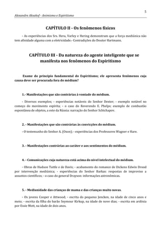 5
Alexandre Aksakof - Animismo e Espiritismo
CAPÍTULO II - Os fenômenos físicos
- As experiências dos Srs. Hera, Varley e Hering demonstram que a força mediúnica não
tem afinidade alguma com a eletricidade.- Contradições do Doutor Hartmann.
CAPÍTULO III - Da natureza do agente inteligente que se
manifesta nos fenômenos do Espiritismo
Exame do principio fundamental do Espiritismo; ele apresenta fenômenos cuja
causa deve ser procurada fora do médium?
1.- Manifestações que são contrárias à vontade do médium.
- Diversos exemplos; - experiências notáveis do Senhor Dexter; - exemplo notável no
começo do movimento espírita; - o caso do Reverendo E. Phelps; exemplo de combustão
espontânea de objetos, a este da Rússia: narração do Senhor Schtchapov.
2. - Manifestações que são contrárias às convicções do médium.
- O testemunho do Senhor A. (Oxon); - experiências dos Professores Wagner e Hare.
3. - Manifestações contrárias ao caráter e aos sentimentos do médium.
4. - Comunicações cuja natureza está acima do nível intelectual do médium.
- Obras de Hudson Tuttle e de Davis; - acabamento do romance de Dickens Edwin Drood
por intervenção mediúnica; - experiências do Senhor Barkas: respostas de improviso a
assuntos científicos; - o caso do general Drayson: informações astronômicas.
5. - Mediunidade das crianças de mama e das crianças muito novas.
- Os jovens Cooper e Attwood; - escrita do pequeno Jencken, na idade de cinco anos e
meio; - escrita da filha do barão Seymour Kirkup, na idade de nove dias; - escrita em ardósia
por Essie Mott, na idade de dois anos.
 