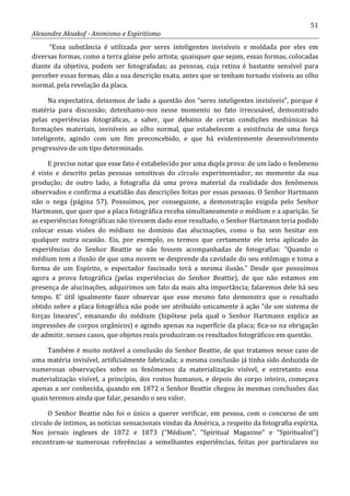 51
Alexandre Aksakof - Animismo e Espiritismo
“Essa substância é utilizada por seres inteligentes invisíveis e moldada por eles em
diversas formas, como a terra glaise pelo artista; quaisquer que sejam, essas formas, colocadas
diante da objetiva, podem ser fotografadas; as pessoas, cuja retina é bastante sensível para
perceber essas formas, dão a sua descrição exata, antes que se tenham tornado visíveis ao olho
normal, pela revelação da placa.
Na expectativa, deixemos de lado a questão dos “seres inteligentes invisíveis”, porque é
matéria para discussão; detenhamo-nos nesse momento no fato irrecusável, demonstrado
pelas experiências fotográficas, a saber, que debaixo de certas condições mediúnicas há
formações materiais, invisíveis ao olho normal, que estabelecem a existência de uma força
inteligente, agindo com um fim preconcebido, e que há evidentemente desenvolvimento
progressivo de um tipo determinado.
E preciso notar que esse fato é estabelecido por uma dupla prova: de um lado o fenômeno
é visto e descrito pelas pessoas sensitivas do círculo experimentador, no momento da sua
produção; de outro lado, a fotografia dá uma prova material da realidade dos fenômenos
observados e confirma a exatidão das descrições feitas por essas pessoas. O Senhor Hartmann
não o nega (página 57). Possuímos, por conseguinte, a demonstração exigida pelo Senhor
Hartmann, que quer que a placa fotográfica receba simultaneamente o médium e a aparição. Se
as experiências fotográficas não tivessem dado esse resultado, o Senhor Hartmann teria podido
colocar essas visões do médium no domínio das alucinações, como o faz sem hesitar em
qualquer outra ocasião. Eis, por exemplo, os termos que certamente ele teria aplicado às
experiências do Senhor Beattie se não fossem acompanhadas de fotografias: “Quando o
médium tem a ilusão de que uma nuvem se desprende da cavidade do seu estômago e toma a
forma de um Espírito, o espectador fascinado terá a mesma ilusão.” Desde que possuímos
agora a prova fotográfica (pelas experiências do Senhor Beattie), de que não estamos em
presença de alucinações, adquirimos um fato da mais alta importância; falaremos dele há seu
tempo. E' útil igualmente fazer observar que esse mesmo fato demonstra que o resultado
obtido sobre a placa fotográfica não pode ser atribuído unicamente à ação “de um sistema de
forças lineares”, emanando do médium (hipótese pela qual o Senhor Hartmann explica as
impressões de corpos orgânicos) e agindo apenas na superfície da placa; fica-se na obrigação
de admitir, nesses casos, que objetos reais produziram os resultados fotográficos em questão.
Também é muito notável a conclusão do Senhor Beattie, de que tratamos nesse caso de
uma matéria invisível, artificialmente fabricada; a mesma conclusão já tinha sido deduzida de
numerosas observações sobre os fenômenos da materialização visível, e entretanto essa
materialização visível, a princípio, dos rostos humanos, e depois do corpo inteiro, começava
apenas a ser conhecida, quando em 1872 o Senhor Beattie chegou às mesmas conclusões das
quais teremos ainda que falar, pesando o seu valor.
O Senhor Beattie não foi o único a querer verificar, em pessoa, com o concurso de um
círculo de íntimos, as notícias sensacionais vindas da América, a respeito da fotografia espírita.
Nos jornais ingleses de 1872 e 1873 (“Médium”, “Spiritual Magazine” e “Spiritualist”)
encontram-se numerosas referências a semelhantes experiências, feitas por particulares no
 