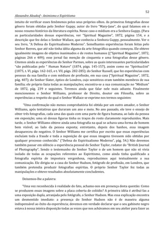 52
Alexandre Aksakof - Animismo e Espiritismo
intuito de verificar esses fenômenos pelos seus próprios olhos. As primeiras fotografias desse
gênero foram obtidas pelo Senhor Guppy, autor do livro “Mary-Jane”, do qual falamos em o
nosso resumo histórico da literatura espírita. Nesse caso o médium era a Senhora Guppy. (Para
as particularidades dessas experiências, ver “Spiritual Magazine”, 1872, página 154, e a
descrição que fez delas o Senhor Wallace, que conhecia a Senhora Guppy, pessoalmente. Ver o
seu livro, “A Defesa do Espiritualismo Moderno”. Semelhantes experiências foram feitas pelo
Senhor Reeves, que até não tinha idéia alguma da arte fotográfica quando começou. Ele obteve
igualmente imagens de objetos inanimados e de rostos humanos ((“Spiritual Magazine”, 1872,
páginas 266 e 409); esse jornal faz menção de cinquenta e uma fotografias desse gênero.
Citemos ainda as experiências do Senhor Parmes, sobre as quais interessantes particularidades
“são publicadas pelo “ Human Nature” (1874, págs. 145-157), assim como no “Spiritua1ist”
(1875, t. VI, págs. 162-165, e t. VII, págs. 282-285); do Senhor Russell, que fez experiências com
pessoas da sua família e com médiuns de profissão, em sua casa (“Spiritual Magazine”, 1872,
pág. 407); do Senhor Slater, óptico de Londres, cujo sensitivos eram também membros de sua
família; ele próprio fazia todas as manipulações; encontra-se a sua comunicação no “Médium”
de 1872, pág. 239 e seguintes. Teremos ainda que falar nele mais adiante. Finalmente
mencionemos o Senhor Williams, professor de Direito, doutor em Filosofia, sobre as
experiências a respeito do qual o Senhor Wallace se exprime nos termos seguintes:
“Uma confirmação não menos comprobatória foi obtida por um outro amador, o Senhor
Williams, após tentativas que duraram um ano e meio. No ano passado, ele teve o ensejo de
obter três fotografias, cada uma das quais com uma parte de figura humana, ao lado da pessoa
em exposição; uma só dessas figuras tinha os traços do rosto claramente reproduzidos. Mais
tarde, o Senhor Williams obteve ainda uma fotografia na qual se achava uma forma de homem
bem visível, ao lado da pessoa exposta; entretanto, depois dos banhos, essa imagem
desapareceu do negativo. O Senhor Williams me certifica por escrito que essas experiências
excluíam toda a fraude e toda a suposição de que essas imagens tivessem sido obtidas por
qualquer processo conhecido.” (“Defesa do Espiritualismo Moderno”, pág. 54.) Não devemos
também passar em silêncio a experiência pessoal do Senhor Taylor, redator do “British Journal
of Photography”. Sendo o testemunho do Senhor Taylor o de um homem que não só vivia
isolado de todas as ocupações referentes ao Espiritismo, como ainda tinha qualificado a
fotografia espírita de impostura vergonhosa, reproduzimos aqui textualmente a sua
comunicação. Ele dirigiu-se a casa do Senhor Hudson, fotógrafo de profissão, em Londres, que
também pretendia produzir fotografias espíritas. O próprio Senhor Taylor fez todas as
manipulações e obteve resultados absolutamente concludentes.
Deixemos-lhe a palavra:
“Uma vez reconhecida à realidade do fato, achamo-nos em presença desta questão: Como
se produzem essas imagens sobre a placa coberta de colódio? A primeira idéia é atribuí-Ias a
uma exposição dupla, arranjada pelo fotógrafo, o Senhor Hudson. Mas essa explicação encontra
um desmentido imediato: a presença do Senhor Hudson não é de maneira alguma
indispensável ao êxito da experiência; devemos em verdade declarar que o seu gabinete negro
estava à nossa inteira disposição todas as vezes que nos achávamos em seu atelier para fazer as
 