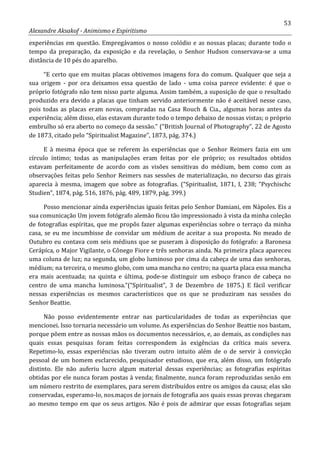 53
Alexandre Aksakof - Animismo e Espiritismo
experiências em questão. Empregávamos o nosso colódio e as nossas placas; durante todo o
tempo da preparação, da exposição e da revelação, o Senhor Hudson conservava-se a uma
distância de 10 pés do aparelho.
“E certo que em muitas placas obtivemos imagens fora do comum. Qualquer que seja a
sua origem - por ora deixamos essa questão de lado - uma coisa parece evidente: é que o
próprio fotógrafo não tem nisso parte alguma. Assim também, a suposição de que o resultado
produzido era devido a placas que tinham servido anteriormente não é aceitável nesse caso,
pois todas as placas eram novas, compradas na Casa Rouch & Cia., algumas horas antes da
experiência; além disso, elas estavam durante todo o tempo debaixo de nossas vistas; o próprio
embrulho só era aberto no começo da sessão.” (“British Journal of Photography”, 22 de Agosto
de 1873, citado pelo “Spiritualist Magazine”, 1873, pág. 374.)
E à mesma época que se referem às experiências que o Senhor Reimers fazia em um
círculo íntimo; todas as manipulações eram feitas por ele próprio; os resultados obtidos
estavam perfeitamente de acordo com as visões sensitivas do médium, bem como com as
observações feitas pelo Senhor Reimers nas sessões de materialização, no decurso das girais
aparecia à mesma, imagem que sobre as fotografias. (“Spiritualist, 1871, I, 238; “Psychischc
Studien”, 1874, pág. 516, 1876, pág. 489, 1879, pág. 399.)
Posso mencionar ainda experiências iguais feitas pelo Senhor Damiani, em Nápoles. Eis a
sua comunicação Um jovem fotógrafo alemão ficou tão impressionado à vista da minha coleção
de fotografias espíritas, que me propôs fazer algumas experiências sobre o terraço da minha
casa, se eu me incumbisse de convidar um médium de aceitar a sua proposta. No meado de
Outubro eu contava com seis médiuns que se puseram à disposição do fotógrafo: a Baronesa
Cerápíca, o Major Vigilante, o Cônego Fiore e três senhoras ainda. Na primeira placa apareceu
uma coluna de luz; na segunda, um globo luminoso por cima da cabeça de uma das senhoras,
médium; na terceira, o mesmo globo, com uma mancha no centro; na quarta placa essa mancha
era mais acentuada; na quinta e última, pode-se distinguir um esboço franco de cabeça no
centro de uma mancha luminosa.”(“Spiritualist”, 3 de Dezembro de 1875.) E fácil verificar
nessas experiências os mesmos característicos que os que se produziram nas sessões do
Senhor Beattie.
Não posso evidentemente entrar nas particularidades de todas as experiências que
mencionei. Isso tornaria necessário um volume. As experiências do Senhor Beattie nos bastam,
porque põem entre as nossas mãos os documentos necessários, e, ao demais, as condições nas
quais essas pesquisas foram feitas correspondem às exigências da crítica mais severa.
Repetimo-lo, essas experiências não tiveram outro intuito além de o de servir à convicção
pessoal de um homem esclarecido, pesquisador estudioso, que era, além disso, um fotógrafo
distinto. Ele não auferiu lucro algum material dessas experiências; as fotografias espíritas
obtidas por ele nunca foram postas à venda; finalmente, nunca foram reproduzidas senão em
um número restrito de exemplares, para serem distribuídos entre os amigos da causa; elas são
conservadas, esperamo-lo, nos.maços de jornais de fotografia aos quais essas provas chegaram
ao mesmo tempo em que os seus artigos. Não é pois de admirar que essas fotografias sejam
 