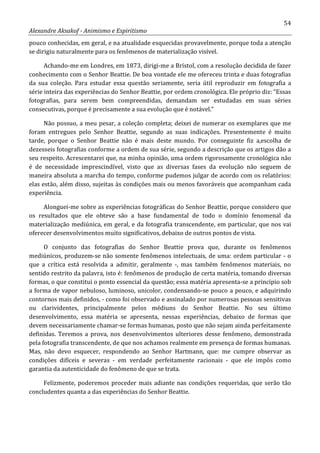54
Alexandre Aksakof - Animismo e Espiritismo
pouco conhecidas, em geral, e na atualidade esquecidas provavelmente, porque toda a atenção
se dirigiu naturalmente para os fenômenos de materialização visível.
Achando-me em Londres, em 1873, dirigi-me a Brístol, com a resolução decidida de fazer
conhecimento com o Senhor Beattie. De boa vontade ele me ofereceu trinta e duas fotografias
da sua coleção. Para estudar essa questão seriamente, seria útil reproduzir em fotografia a
série inteira das experiências do Senhor Beattie, por ordem cronológica. Ele próprio diz: “Essas
fotografias, para serem bem compreendidas, demandam ser estudadas em suas séries
consecutivas, porque é precisamente a sua evolução que é notável.”
Não possuo, a meu pesar, a coleção completa; deixei de numerar os exemplares que me
foram entregues pelo Senhor Beattie, segundo as suas indicações. Presentemente é muito
tarde, porque o Senhor Beattie não é mais deste mundo. Por conseguinte fiz a,escolha de
dezesseis fotografias conforme a ordem de sua série, segundo a descrição que os artigos dão a
seu respeito. Acrescentarei que, na minha opinião, uma ordem rigorosamente cronológica não
é de necessidade imprescindível, visto que as diversas fases da evolução não seguem de
maneira absoluta a marcha do tempo, conforme pudemos julgar de acordo com os relatórios:
elas estão, além disso, sujeitas às condições mais ou menos favoráveis que acompanham cada
experiência.
Alonguei-me sobre as experiências fotográficas do Senhor Beattie, porque considero que
os resultados que ele obteve são a base fundamental de todo o domínio fenomenal da
materialização mediúnica, em geral, e da fotografia transcendente, em particular, que nos vai
oferecer desenvolvimentos muito significativos, debaixo de outros pontos de vista.
O conjunto das fotografias do Senhor Beattie prova que, durante os fenômenos
mediúnicos, produzem-se não somente fenômenos intelectuais, de uma: ordem particular - o
que a crítica está resolvida a admitir, geralmente -, mas também fenômenos materiais, no
sentido restrito da palavra, isto é: fenômenos de produção de certa matéria, tomando diversas
formas, o que constitui o ponto essencial da questão; essa matéria apresenta-se a princípio sob
a forma de vapor nebuloso, luminoso, unicolor, condensando-se pouco a pouco, e adquirindo
contornos mais definidos, - como foi observado e assinalado por numerosas pessoas sensitivas
ou clarividentes, principalmente pelos médiuns do Senhor Beattie. No seu último
desenvolvimento, essa matéria se apresenta, nessas experiências, debaixo de formas que
devem necessariamente chamar-se formas humanas, posto que não sejam ainda perfeitamente
definidas. Teremos a prova, nos desenvolvimentos ulteriores desse fenômeno, demonstrada
pela fotografia transcendente, de que nos achamos realmente em presença de formas humanas.
Mas, não devo esquecer, respondendo ao Senhor Hartmann, que: me cumpre observar as
condições difíceis e severas - em verdade perfeitamente racionais - que ele impôs como
garantia da autenticidade do fenômeno de que se trata.
Felizmente, poderemos proceder mais adiante nas condições requeridas, que serão tão
concludentes quanta a das experiências do Senhor Beattie.
 