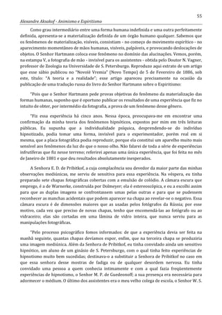 55
Alexandre Aksakof - Animismo e Espiritismo
Como grau intermediário entre uma forma humana indefinida e uma outra perfeitamente
definida, apresenta-se a materialização definida de um órgão humano qualquer. Sabemos que
os fenômenos de materialização, visíveis, consistiam - no começo do movimento espirítico - no
aparecimento momentâneo de mãos humanas, visíveis, palpáveis, e provocando deslocações de
objetos. O Senhor Hartmann coloca esse fenômeno no domínio das alucinações. Vemos, porém,
na estampa V, a fotografia de mão - invisível para os assistentes - obtida pelo Doutor N. Vagner,
professor de Zoologia na Universidade de S. Petersburgo. Reproduzo aqui extrato de um artigo
que esse sábio publicou no “Novoïé Vremia” (Novo Tempo) de 5 de Fevereiro de 1886, sob
este, título: “A teoria e a realidade”; esse artigo apareceu precisamente na ocasião da
publicação de uma tradução russa do livro do Senhor Hartmann sobre o Espiritismo:
“Pois que o Senhor Hartmann pede provas objetivas do fenômeno da materialização das
formas humanas, suponho que é oportuno publicar os resultados de uma experiência que fiz no
intuito de obter, por intermédio da fotografia, a prova de um fenômeno desse gênero.
“Fiz essa experiência há cinco anos. Nessa época, preocupava-me em encontrar uma
confirmação da minha teoria dos fenômenos hipnóticos, expostos por mim em três leituras
públicas. Eu supunha que a individualidade psíquica, desprendendo-se do indivíduo
hipnotizado, podia tomar uma forma, invisível para o experimentador, porém real em si
mesma, que a placa fotográfica podia reproduzir, porque ela constitui um aparelho muito mais
sensível aos fenômenos da luz do que o nosso olho. Não falarei de toda a série de experiências
infrutíferas que fiz nesse terreno; referirei apenas uma única experiência, que foi feita no mês
de Janeiro de 1881 e que deu resultados absolutamente inesperados.
A Senhora E. D. de Pribitkof, a cuja complacência sou devedor da maior parte das minhas
observações mediúnicas, me serviu de sensitiva para essa experiência. Na véspera, eu tinha
preparado sete chapas fotográficas cobertas com a emulsão de colódio. A câmara escura que
emprego, é a de Warnerke, construída por Dolmeyer; ela é estereoscópica, e eu a escolhi assim
para que as duplas imagens se confrontassem umas pelas outras e para que se pudessem
reconhecer as manchas acidentais que podem aparecer na chapa ao revelar-se o negativo. Essa
câmara escura é de dimensões maiores que as usadas pelos fotógrafos da Rússia; por esse
motivo, cada vez que preciso de novas chapas, tenho que encomendá-las ao fotógrafo ou ao
vidraceiro; elas são cortadas em uma lâmina de vidro inteira, que nunca serviu para as
manipulações fotográficas.
“Pelo processo psicográfico fomos informados: de que a experiência devia ser feita na
manhã seguinte, quantas chapas devíamos expor, enfim, que na terceira chapa se produziria
uma imagem mediúnica. Além da Senhora de Pribitkof, eu tinha convidado ainda um sensitivo
hipnótico, um aluno de um ginásio de S. Petersburgo, com o qual tinha feito experiências de
hipnotismo muito bem sucedidas; destinava-o a substituir a Senhora de Pribitkof no caso em
que essa senhora desse mostras de fadiga ou de qualquer desordem nervosa. Eu tinha
convidado uma pessoa a quem conhecia intimamente e com a qual fazia freqüentemente
experiências de hipnotismo, o Senhor M. P. de Guedeonoff; a sua presença era necessária para
adormecer o médium. O último dos assistentes era o meu velho colega de escola, o Senhor W. S.
 