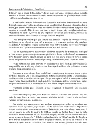 56
Alexandre Aksakof - Animismo e Espiritismo
de Jacoby, que se ocupa de fotografia. Todos os meus convidados chegaram à hora indicada,
meio-dia, e abrimos imediatamente a sessão. Encerramo-nos em um grande quarto da minha
residência, com duas janelas e uma porta.
A médium foi colocada defronte de uma das janelas, e o Senhor de Guedeonoff, por meio
de simples passes, mergulhou-a em breve em um sono hipnótico. Tínhamos externado o desejo
de que, por meio de pancadas, nos fosse indicado quando seria tempo de abrir a objetiva, e de
terminar a exposição. Não tivemos que esperar muito tempo: três pancadas muito fortes
retumbaram no soalho e, depois de uma exposição que durou dois minutos, pancadas da
mesma maneira nos advertiram que era tempo de fechar a objetiva.
“Nas duas primeiras chapas que tinham sido expostas - depois da revelação operada
imediatamente no gabinete escuro, - só se viu aparecer o retrato da médium, adormecida na
sua cadeira. A exposição da terceira chapa durou cerca de três minutos, e, depois da revelação,
encontramos ali a reprodução de uma mão acima da cabeça da médium.
“Eis em algumas palavras a posição que ocupavam no quarto, no momento da exposição,
as cinco pessoas que tomaram parte nessa experiência: o Senhor de Guedeonoff conservava-se
perto da câmara escura; o jovem colegial de quem lhes falei estava sentado à parte, a quatro
passos do aparelho; finalmente o meu amigo Jacoby e eu estávamos perto da câmara escura.
“Julgo inútil lembrar que o aparelho era estereoscópico e que na chapa apareceram duas
imagens idênticas. A mão, reproduzida acima da cabeça da médium, não podia ser a mão de
nenhuma das pessoas presentes.
Posto que a fotografia seja fraca e nebulosa - evidentemente porque não esteve exposta
por tempo bastante -, vê-se ali a imagem muito distinta de uma mão saindo de uma manga de
vestido feminino; mais acima se distingue o braço, mas apenas visível. A estrutura da mão é
característica; é realmente mão de mulher, é disforme, porque o polegar se separa dos outros
por profunda chanfradura. E evidente que essa mão não foi completamente materializada.
“Nenhuma dúvida pode subsistir: a mão fotografada é realmente um fenômeno
mediúnico.
“Nas outras chapas que bati, nada de insólito apareceu. Fiz ainda, com o mesmo fim, uma
série de experiências e expus, nas mesmas condições, dezoito chapas; porém nenhuma
registrou novos fenômenos mediúnicos.
Por minha vez, acrescentarei que conheço pessoalmente todos os membros que
assistiram a essa experiência, cujo resultado me foi comunicado imediatamente. O professor
Wagner veio em pessoa trazer-me um exemplar da fotografia, que é reproduzida na estampa V.
Isso se passava no mês de Janeiro de 1881. A exceção do Senhor Jacoby, que eu tinha
encontrado por muitas vezes em casa do Senhor Wagner, conheço particularmente a todas as
outras pessoas: a Senhora de Pribitkof é mulher do redator do “Rebus”, capitão de Marinha, e
desde muitos anos mantenho com ambos relações constantes. A Senhora de Pribitkof é um
médium de efeitos físicos e por muitas vezes assisti às suas sessões; pancadas, reprodução na
 