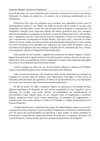 57
Alexandre Aksakof - Animismo e Espiritismo
mesa de pancadas e de sons produzidos pelos assistentes, lançamento da mesa, escrita direta,
deslocação de objetos em plena luz e às escuras: eis as principais manifestações de seu
mediunismo.
Permita-me abrir aqui um parêntesis para assinalar uma experiência recente que foi
mencionada no número 1° do “Rebus”, em 1886; no decurso dessa sessão, às escuras, uma
campainha, colocada sobre a mesa em roda da qual estavam sentados os espectadores, foi
levantada e começou a soar acima das cabeças. Um céptico, guiando-se pelo som, conseguiu
apanhar destramente a campainha no momento em que ela tilintava perto de si. Ele apanhou
bem a campainha, mas não a mão de cuja presença suspeitava. E' talvez essa mão intangível
que é reproduzida na fotografia do Doutor Wagner. Qual teria sido a conclusão do nosso
céptico, se tivesse sentido essa mão em estado de materialização mais grosseiro e com a manga
por cima? Certamente teria concluído com “segurança” por uma fraude do médium, como se
proclamou com freqüência em casos análogos; acabamos de ver, entretanto, que essa “certeza”
está longe de ser absoluta; a fotografia dá testemunho disso.
Volto, porém, ao meu assunto: o segundo dos assistentes do Doutor Wagner, o Senhor
Miguel de Guedeonoff, é capitão-tenente na Guarda Imperial; conheço-o há cerca de dez anos;
depois de ter feito, na qualidade de oficial, a campanha da Turquia, está atualmente empregado
no serviço civil, na Administração Central das Prisões.
O jovem colegial, que devia em caso de necessidade substituir a Senhora de Pribitkoff,
chama-se Krassilnikof; depois ele foi estudante da Academia de Medicina.
Todas as pessoas receberam, como lembrança dessa sessão memorável, um exemplar da
fotografia em questão; antes de publicar essas informações, interroguei a todas acerca de
diferentes particularidades da experiência. O Senhor de Guedeonoff deu-me o seu testemunho
por escrito, que reproduzo aqui a titulo de documento suplementar:
No mês de Janeiro de 1881, o professor Wagner me participou o seu projeto de fazer
algumas experiências de fotografia de uma pessoa mergulhada no sono magnético, com a
esperança de recolher uma prova objetiva da possibilidade do desdobramento da
personalidade. Como, naquela época, eu me ocupasse muito de magnetismo, o professor
Wagner propôs-me tomar parte nessas experiências na qualidade de magnetizador, e
convidou, para uma sessão próxima, a Senhora de Pribitkof e o Senhor Krassilnikof, que ele
desejava fotografar.
“Compreendendo toda a importância do projeto do Senhor Wagner, aceitei o seu convite;
na véspera da sessão, dirigi-me a casa do professor Wagner para me entender definitivamente
com ele acerca das particularidades da experiência e para assistir na minha qualidade de
testemunha à preparação das chapas que tinham de servir para os negativos. Encontrei, em
casa do professor, o Senhor Jacoby, que se encarregava da parte técnica da fotografia.
 