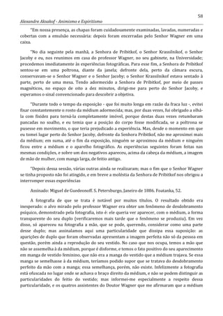 58
Alexandre Aksakof - Animismo e Espiritismo
“Em nossa presença, as chapas foram cuidadosamente examinadas, lavadas, numeradas e
cobertas com a emulsão necessária: depois foram encerradas pelo Senhor Wagner em uma
caixa.
“No dia seguinte pela manhã, a Senhora de Pribitkof, o Senhor Krassilnikof, o Senhor
Jacoby e eu, nos reunimos em casa do professor Wagner, no seu gabinete, na Universidade;
procedemos imediatamente às experiências fotográficas. Para esse fim, a Senhora de Pribitkof
sentou-se em uma poltrona, diante da janela; defronte dela, perto da câmara escura,
conservavam-se o Senhor Wagner e o Senhor Jacoby; o Senhor Krassilnikof estava sentado à
parte, perto de uma mesa. Tendo adormecido a Senhora de Pribitkof, por meio de passes
magnéticos, no espaço de oito a dez minutos, dirigi-me para perto do Senhor Jacoby, e
esperamos o sinal convencionado para descobrir a objetiva.
“Durante todo o tempo da exposição - que foi muito longa em razão da fraca luz -, evitei
fixar constantemente o rosto da médium adormecida; mas, por duas vezes, fui obrigado a olhá-
la com fixidez para torná-la completamente imóvel, porque destas duas vezes retumbaram
pancadas no soalho, e eu temia que a posição do corpo fosse modificada, se a poltrona se
pusesse em movimento, o que teria prejudicado a experiência. Mas, desde o momento em que
eu tomei lugar perto do Senhor Jacoby, defronte da Senhora Pribitkof, não me aproximei mais
da médium; em suma, até o fim da exposição, ninguém se aproximou da médium e ninguém
ficou entre a médium e o aparelho fotográfico. As experiências seguintes foram feitas nas
mesmas condições, e sobre um dos negativos apareceu, acima da cabeça da médium, a imagem
de mão de mulher, com manga larga, de feitio antigo.
“Depois dessa sessão, várias outras ainda se realizaram; mas o fim que o Senhor Wagner
se tinha proposto não foi atingido, e em breve a moléstia da Senhora de Pribitkof nos obrigou a
interromper essas experiências
Assinado: Miguel de Guedeonoff. S. Petersburgo, Janeiro de 1886. Foatanka, 52.
A fotografia de que se trata é notável por muitos títulos. O resultado obtido era
inesperado: o alvo mirado pelo professor Wagner era obter um fenômeno de desdobramento
psíquico, demonstrado pela fotografia, isto é: ele queria ver aparecer, com o médium, a forma
transparente do seu duplo (verificaremos mais tarde que o fenômeno se produziu). Em vez
disso, só apareceu na fotografia a mão, que se pode, querendo, considerar como uma parte
desse duplo; mas assinalamos aqui uma particularidade que dissipa essa suposição: as
aparições de duplo que foram observadas apresentam a imagem perfeita não só da pessoa em
questão, porém ainda a reprodução do seu vestido. No caso que nos ocupa, temos a mão que
não se assemelha à da médium, porque é disforme, e temos o fato positivo do seu aparecimento
em manga de vestido feminino, que não era a manga do vestido que a médium trajava. Se essa
manga se semelhasse à da médium, teríamos podido supor que se tratava do desdobramento
perfeito da mão com a manga; essa semelhança, porém, não existe. Infelizmente a fotografia
está ofuscada no lugar onde se achava o braço direito da médium, e não se podem distinguir as
particularidades do feitio do vestido; mas informei-me especialmente a respeito dessa
particularidade, e os quatros assistentes do Doutor Wagner que me afirmaram que a médium
 