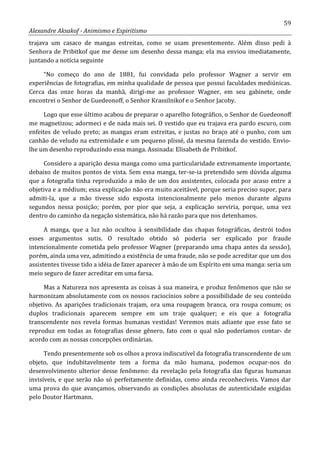 59
Alexandre Aksakof - Animismo e Espiritismo
trajava um casaco de mangas estreitas, como se usam presentemente. Além disso pedi à
Senhora de Pribitkof que me desse um desenho dessa manga; ela ma enviou imediatamente,
juntando a notícia seguinte
“No começo do ano de 1881, fui convidada pelo professor Wagner a servir em
experiências de fotografias, em minha qualidade de pessoa que possui faculdades mediúnicas.
Cerca das onze horas da manhã, dirigi-me ao professor Wagner, em seu gabinete, onde
encontrei o Senhor de Guedeonoff, o Senhor Krassilnikof e o Senhor Jacoby.
Logo que esse último acabou de preparar o aparelho fotográfico, o Senhor de Guedeonoff
me magnetizou; adormeci e de nada mais sei. O vestido que eu trajava era pardo escuro, com
enfeites de veludo preto; as mangas eram estreitas, e justas no braço até o punho, com um
canhão de veludo na extremidade e um pequeno plissé, da mesma fazenda do vestido. Envio-
lhe um desenho reproduzindo essa manga. Assinada: Elisabeth de Pribitkof.
Considero a aparição dessa manga como uma particularidade extremamente importante,
debaixo de muitos pontos de vista. Sem essa manga, ter-se-ia pretendido sem dúvida alguma
que a fotografia tinha reproduzido a mão de um dos assistentes, colocada por acaso entre a
objetiva e a médium; essa explicação não era muito aceitável, porque seria preciso supor, para
admiti-la, que a mão tivesse sido exposta intencionalmente pelo menos durante alguns
segundos nessa posição; porém, por pior que seja, a explicação serviria, porque, uma vez
dentro do caminho da negação sistemática, não há razão para que nos detenhamos.
A manga, que a luz não ocultou à sensibilidade das chapas fotográficas, destrói todos
esses argumentos sutis. O resultado obtido só poderia ser explicado por fraude
intencionalmente cometida pelo professor Wagner (preparando uma chapa antes da sessão),
porém, ainda uma vez, admitindo a existência de uma fraude, não se pode acreditar que um dos
assistentes tivesse tido a idéia de fazer aparecer à mão de um Espírito em uma manga: seria um
meio seguro de fazer acreditar em uma farsa.
Mas a Natureza nos apresenta as coisas à sua maneira, e produz fenômenos que não se
harmonizam absolutamente com os nossos raciocínios sobre a possibilidade de seu conteúdo
objetivo. As aparições tradicionais trajam, ora uma roupagem branca, ora roupa comum; os
duplos tradicionais aparecem sempre em um traje qualquer; e eis que a fotografia
transcendente nos revela formas humanas vestidas! Veremos mais adiante que esse fato se
reproduz em todas as fotografias desse gênero, fato com o qual não poderíamos contar- de
acordo com as nossas concepções ordinárias.
Tendo presentemente sob os olhos a prova indiscutível da fotografia transcendente de um
objeto, que indubitavelmente tem a forma da mão humana, podemos ocupar-nos do
desenvolvimento ulterior desse fenômeno: da revelação pela fotografia das figuras humanas
invisíveis, e que serão não só perfeitamente definidas, como ainda reconhecíveis. Vamos dar
uma prova do que avançamos, observando as condições absolutas de autenticidade exigidas
pelo Doutor Hartmann.
 