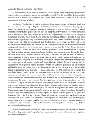 60
Alexandre Aksakof - Animismo e Espiritismo
Já mencionamos mais acima o nome do Senhor Slater entre as pessoas que fizeram
experiências transcendentes para a sua satisfação pessoal. Para dar uma idéia dos resultados
notáveis que o Senhor Slater obteve, não temos nada de melhor a fazer do que citar o
testemunho do Senhor Wallace:
“O Senhor Tomás Slater, óptico, residente desde muito tempo no Euston Road, em
Londres, e ao mesmo tempo fotógrafo amador, trouxe uma nova câmara escura de sua própria
confecção, forneceu suas próprias chapas, e dirigiu-se à casa do Senhor Hudson. Seguia
cuidadosamente tudo o que se fazia em casa do fotógrafo, e obtiveram o seu retrato com uma
figura nebulosa a seu lado; depois ele mesmo fez experiências em sua casa e chegou a
resultados notáveis. No decurso da sua primeira experiência, obteve o retrato de sua irmã
entre duas cabeças, uma das quais era indubitavelmente o retrato do finado Lorde Brougham; a
outra, menos parecida, foi reconhecida pelo Senhor Slater ser o retrato de Robert Owen, do
qual tinha sido amigo íntimo até à morte. Em um dos negativos apareceu uma mulher com uma
roupagem flutuante, preta e branca, que se conservava ao lado do Senhor Slater. Em outra
chapa apareceu a cabeça e o busto dessa mulher, apoiando-se sobre a espádua dele. As figuras
dos dois retratos eram de uma semelhança absoluta; os outros membros da família Slater
reconheceram nelas a mãe do Senhor Slater, morta na época em que ele ainda era criança.
Outro negativo trazia a imagem de uma criança, com vestido branco enfeitado que se
conservava perto do jovem filho do Senhor Slater. Essas imagens são completamente idênticas
às pessoas que se afirmaram reconhecer? A questão principal não é essa. O simples fato de
aparecerem em negativos figuras humanas obtidas no gabinete particular de um oculista
conhecido, que é ao mesmo tempo um fotógrafo amador, e que fez com suas próprias mãos
todos os preparativos da operação - a qual, além disso, era feita somente na presença dos
membros da sua família - é um fato verdadeiramente prodigioso. Sucedeu de uma outra vez
aparecer uma imagem na chapa em que o Senhor Slater tirava o seu próprio retrato, estando
absolutamente só. Sendo o Senhor Slater e os membros de sua família médiuns, não tinham
necessidade de recorrer ao concurso de outras pessoas; é a essa circunstância que se pode
atribuir o êxito particularmente favorável de suas experiências. Uma das fotografias dentre as
mais extraordinárias produzidas pelo Senhor Slater, foi o retrato inteiro de sua irmã, no qual se
via não uma outra figura, mas uma espécie de rendado transparente rodeando essa pessoa.
Examinando mais de perto esse rendado, pode-se ver que ele consta de anéis de dimensões
diversas que não lembravam de maneira alguma as rendas comuns que vi e das quais me
fizeram a descrição. O próprio Senhor Slater me mostrou esses retratos, explicando-me as
condições nas quais eles tinham sido feitos. Essas experiências foram feitas sem fraude alguma;
nesse ponto não pode haver dúvida. Elas têm um alcance particular, consideradas como a
confirmação dos resultados obtidos anteriormente pelos fotógrafos de profissão.” (“A Defesa
do Espiritualismo Moderno”.)
Quando eu estive em Londres, em 1886, tive alguma dificuldade em encontrar o Senhor
Slater. Ele não possuía mais fotografias; tudo o que me pôde mostrar foi uma série de negativos
que tinha conservado.
 