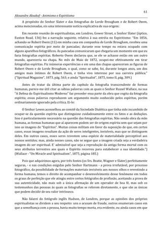 61
Alexandre Aksakof - Animismo e Espiritismo
A propósito do Senhor Slater e das fotografias de Lorde Brougham e de Robert Owen,
acima mencionadas, eis uma interessante notícia explicativa de sua origem:
Em recente reunião de espiritualistas, em Londres, Gower Street, o Senhor Slater (óptico,
Euston Road, 136) fez a narração seguinte, relativa à sua estréia no Espiritismo: “Em 1856,
achando-se Robert Owen (11) em minha casa em companhia de Lorde Brougham, recebeu uma
comunicação espírita por meio de pancadas; durante esse tempo eu estava ocupado com
alguns aparelhos fotográficos. As pancadas comunicaram que chegaria um momento em que eu
faria fotografias espíritas. Roberto Owen declarou que, se ele se achasse então em um outro
mundo, apareceria na chapa. No mês de Maio de 1872, ocupei-me efetivamente em tirar
fotografias espíritas. Fiz inúmeras experiências e em uma das chapas apareceram as figuras de
Robert Owen e de Lorde Brougham, o qual, como se sabe, foi, durante longos anos, um dos
amigos mais íntimos de Robert Owen, e tinha vivo interesse por sua carreira pública.”
(“Spiritual Magazine”, 1873, pág. 563; e ainda “Spiritualist”, 1875, tomo II, pág. 309.)
Antes de tratar da última parte do capítulo da fotografia transcendente de formas
humanas, parece-me útil citar as sábias palavras com as quais o Senhor Russel Wallace, na sua
“A Defesa do Espiritualismo Moderno” faz preceder essa parte da obra que cogita da fotografia
espírita; essas palavras reproduzem um argumento muito conhecido pelos espíritas, porém
ordinariamente ignorado pela crítica. Ei-lo:
O Senhor Lewes aconselhou ao comitê da Sociedade Dialética que tinha sido incumbido de
ocupar-se da questão espírita que distinguisse cuidadosamente entre os fatos e as deduções.
Isso é particularmente necessário na questão das fotografias espíritas. Não sendo obra da mão
humana, as formas humanas que aí aparecem podem ser de origem espírita sem que sejam por
isso as imagens de “Espíritos”. Muitas coisas militam em favor da suposição de que, em certos
casos, essas imagens resultam da ação de seres inteligentes, invisíveis, mas que se distinguem
deles. Em outros casos, esses seres revestem uma espécie de materialidade perceptível aos
nossos sentidos; mas, ainda nesses casos, não se segue que a imagem criada seja a verdadeira
imagem do ser espiritual. E' admissível que seja a reprodução da antiga forma mortal com os
seus atributos terrestres aos quais o Espírito recorreu para estabelecer a sua identidade.”)
(Wallace - “On Miracle and Spiritualism”, 1875, página 185.)
Pois que adquirimos agora, por três fontes (os Srs. Beatie, Wagner e Slater) perfeitamente
seguras, - e nas condições exigidas pelo Senhor Hartmann - a prova irrefutável, por processo
fotográfico, da possibilidade de formações materiais invisíveis aos nossos olhos e revestindo a
forma humana, temos o direito de acompanhar o desenvolvimento desse fenômeno em todos
os graus de perfeição que ele atingiu entre certos fotógrafos de profissão, aceitando a prova de
sua autenticidade, não mais sob a única afirmação de um operador de boa fé, mas sob os
testemunhos das pessoas às quais as fotografias se referem diretamente, e que são as únicas
que podem decidir de seu valor intrínseco.
Não falarei do fotógrafo inglês Hudson, de Londres, porque as opiniões dos próprios
espiritualistas se dividem a seu respeito: uns o acusam de fraude, outros enumeram casos em
que a semelhança com a pessoa, havia muito tempo morta, era evidente, ou ainda casos em que
 