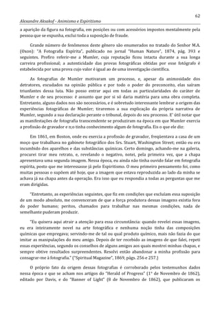 62
Alexandre Aksakof - Animismo e Espiritismo
a aparição da figura na fotografia, em posições ou com acessórios impostos mentalmente pela
pessoa que se expunha, exclui toda a suposição de fraude.
Grande número de fenômenos deste gênero são enumerados no tratado do Senhor M.A.
(Oxon): “A Fotografia Espírita”, publicado no jornal “Human Nature”, 1874, pág. 393 e
seguintes. Prefiro referir-me a Mumler, cuja reputação ficou intacta durante a sua longa
carreira profissional; a autenticidade das provas fotográficas obtidas por esse fotógrafo é
estabelecida por uma prova cujo valor é igual ao de uma investigação científica.
As fotografias de Mumler motivaram um processo, e, apesar da animosidade dos
detratores, escudados na opinião pública e por todo o poder do preconceito, elas saíram
triunfantes dessa luta. Não posso entrar aqui em todas as particularidades do caráter de
Mumler e de seu processo: é assunto que por si só daria matéria para uma obra completa.
Entretanto, alguns dados nos são necessários, e é sobretudo interessante lembrar a origem das
experiências fotográficas de Mumler; tiraremos a sua explicação da própria narrativa de
Mumler, segundo a sua declaração perante o tribunal, depois do seu processo. E' útil notar que
as manifestações de fotografia transcendente se produziram na época em que Mumler exercia
a profissão de gravador e n;o tinha conhecimento algum de fotografia. Eis o que ele diz:
Em 1861, em Boston, onde eu exercia a profissão de gravador, freqüentava a casa de um
moço que trabalhava no gabinete fotográfico dos Srs. Stuart, Washington Street; então eu era
incumbido dos aparelhos e das substâncias químicas. Certo domingo, achando-me na galeria,
procurei tirar meu retrato, e, revelando o negativo, notei, pela primeira vez, que a chapa
apresentava uma segunda imagem. Nessa época, eu ainda não tinha ouvido falar em fotografia
espírita, posto que me interessasse já pelo Espiritismo. O meu primeiro pensamento foi, como
muitas pessoas o supõem até hoje, que a imagem que estava reproduzida ao lado da minha se
achava já na chapa antes da operação. Era isso que eu respondia a todas as perguntas que me
eram dirigidas.
“Entretanto, as experiências seguintes, que fiz em condições que excluíam essa suposição
de um modo absoluto, me convenceram de que a força produtora dessas imagens existia fora
do poder humano; peritos, chamados para trabalhar nas mesmas condições, nada de
semelhante puderam produzir.
“Eu quisera aqui atrair a atenção para essa circunstância: quando revelei essas imagens,
eu era inteiramente novel na arte fotográfica e nenhuma noção tinha das composições
químicas que empregava; servindo-me de tal ou qual produto químico, mais não fazia do que
imitar as manipulações do meu amigo. Depois de ter recebido as imagens de que falei, repeti
essas experiências, segundo os conselhos de alguns amigos aos quais mostrei minhas chapas, e
sempre obtive resultados surpreendentes. Resolvi então abandonar a minha profissão para
consagrar-me à fotografia.” (“Spiritual Magazine”, 1869, págs. 256 e 257.)
O próprio fato da origem dessas fotografias é corroborado pelos testemunhos dados
nessa época e que se acham nos artigos do “Herald of Progress” (1° de Novembro de 1862),
editado por Davis, e do “Banner of Light” (8 de Novembro de 1862), que publicaram os
 