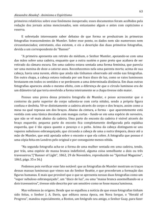 63
Alexandre Aksakof - Animismo e Espiritismo
primeiros relatórios sobre esse fenômeno inesperado; esses documentos foram acolhidos pela
redação dos jornais acima mencionados, sem entusiasmo algum e antes com cepticismo e
reserva.
E sobretudo interessante saber debaixo de que forma se produziram às primeiras
fotografias transcendentes de Mumler. Sobre esse ponto, os dados nem são numerosos nem
circunstanciados; entretanto, elas existem, e eis a descrição das duas primeiras fotografias,
devida a um correspondente do “Banner”
“A primeira apresenta um retrato do médium, o Senhor Mumler, apoiando-se com uma
das mãos sobre uma cadeira, enquanto que a outra sustém o pano preto que acabava de ser
retirado da câmara escura. Em uma cadeira estava sentada uma forma feminina, que parecia
ser uma menina de doze a catorze anos. Reconhecemos nela uma parenta morta; acima de sua
cabeça, havia uma nuvem, efeito que ainda não tínhamos observado até então nas fotografias.
Em outra chapa, a cabeça estava rodeada por um fraco disco de luz, como se raios luminosos
brotassem em todos os sentidos e se perdessem a uma determinada distância. Em duas outras
fotografias apareceu ainda o mesmo efeito, com a diferença de que o círculo luminoso era de
um diâmetro tal que teria envolvido a forma inteiramente se a chapa tivesse sido maior.
Possuo uma prova dessa primeira fotografia de Mumler, e posso acrescentar que o
contorno da parte superior do corpo salienta-se com certa nitidez, sendo a própria figura
confusa e desfeita. Vê-se distintamente a cadeira através do corpo e dos braços, assim como a
mesa na qual repousa um dos braços. Abaixo da cintura, a forma - que aparentemente está
vestida com uma túnica decotada com mangas curtas - funde-se em uma espécie de nevoeiro,
que não se vê mais abaixo da cadeira. Uma parte do encosto da cadeira é visível através do
braço esquerdo; pequena parte do encosto fica completamente desfigurada pela espádua
esquerda, que é tão opaca quanto o pescoço e o peito. Acima da cabeça distinguem-se uns
vapores nebulosos esbranquiçado, que circunda a cabeça de uma a outra têmpora, desce até a
mão de Mumler, que está apoiada sobre o encosto e que ela cobre. A fotografia que possuo é
uma cópia feita em Londres pelo original e por conseguinte menos nítida.
“Na segunda fotografia acha-se a forma de uma mulher sentada em uma cadeira, tendo,
por trás, uma espécie de massa branca indefinível, alguma coisa semelhante a dois ou três
travesseiros.“(“Banner of Light”, 1862, 29 de Novembro, reproduzido no “Spiritual Magazine”,
1863, págs. 35 e 36.)
Podemos pois verificar esse fato notável: que as fotografias de Mumler mostram os traços
dessas massas luminosas que vimos nas do Senhor Beattie, e que precederam a formação das
figuras humanas. E mais que provável que o que se apresenta nessas duas fotografias como um
“vapor nebuloso esbranquiçado”, um “disco de luz”, ou uma “massa branca assemelhando-se a
dois travesseiros”, tivesse sido descrito por um sensitivo como se fosse massa luminosa.
Mas voltemos às origens. Desde que se espalhou a notícia de que essas fotografias tinham
sido feitas, o Senhor J. A. Davis, que editava nessa época, em Nova Iorque, o “Herald of
Progress”, mandou especialmente, a Boston, um fotógrafo seu amigo, o Senhor Guay, para fazer
 