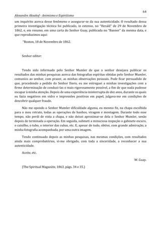 64
Alexandre Aksakof - Animismo e Espiritismo
um inquérito acerca desse fenômeno e assegurar-se da sua autenticidade. O resultado dessa
primeira investigação técnica foi publicado, in extenso, no “Herald” de 29 de Novembro de
1862, e, em resumo, em uma carta do Senhor Guay, publicada no “Banner” da mesma data, e
que reproduzimos aqui:
“Boston, 18 de Novembro de 1862.
Senhor editor:
Tendo sido informado pelo Senhor Mumler de que o senhor desejava publicar os
resultados das minhas pesquisas acerca das fotografias espíritas obtidas pelo Senhor Mumler,
comunico ao senhor, com prazer, as minhas observações pessoais. Pode ficar persuadido de
que, procedendo a pedido do Senhor Davis, eu me entreguei a minhas investigações com a
firme determinação de conduzi-Ias o mais rigorosamente possível, a fim de que nada pudesse
escapar à minha atenção. Depois de uma experiência ininterrupta de dez anos, durante os quais
eu fazia negativos em vidro e impressões positivas em papel, julgava-me em condições de
descobrir qualquer fraude.
Não me opondo o Senhor Mumler dificuldade alguma, eu mesmo fiz, na chapa escolhida
para o meu retrato, todas as operações de banhos, viragem e montagem. Durante todo esse
tempo, não perdi de vista a chapa, e não deixei aproximar-se dela o Senhor Mumler, senão
depois de terminada a operação. Em seguida, submeti a minuciosa inspeção o gabinete escuro,
o caixilho, o tubo, o interior das cubas, etc. E, apesar de tudo, obtive, com grande admiração, a
minha fotografia acompanhada, por uma outra imagem.
Tendo continuado depois as minhas pesquisas, nas mesmas condições, com resultados
ainda mais comprobatórios, vi-me obrigado, com toda a sinceridade, a reconhecer a sua
autenticidade.
Aceite, etc.
W. Guay.
(The Spiritual Magazúte, 1863, págs. 34 e 35.)
 