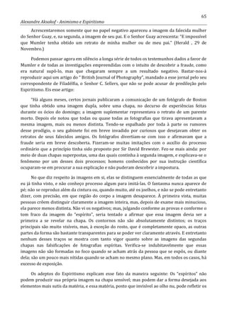 65
Alexandre Aksakof - Animismo e Espiritismo
Acrescentaremos somente que no papel negativo apareceu a imagem da falecida mulher
do Senhor Guay, e, na segunda, a imagem de seu pai. E o Senhor Guay acrescenta: “E impossível
que Mumler tenha obtido um retrato de minha mulher ou de meu pai.” (Herald , 29 de
Novembro.)
Podemos passar agora em silêncio a longa série de todos os testemunhos dados a favor de
Mumler e de todas as investigações empreendidas com o intuito de descobrir a fraude, como
era natural supô-lo, mas que chegaram sempre a um resultado negativo. Bastar-nos-á
reproduzir aqui um artigo do “ British Journal of Photography”, mandado a esse jornal pelo seu
correspondente de Filadélfia, o Senhor C. Sellers, que não se pode acusar de predileção pelo
Espiritismo. Eis esse artigo:
“Há alguns meses, certos jornais publicaram a comunicação de um fotógrafo de Boston
que tinha obtido uma imagem dupla, sobre uma chapa, no decurso de experiências feitas
durante os ócios do domingo; a imagem suplementar representava o retrato de um parente
morto. Depois ele notou que todas ou quase todas as fotografias que tirava apresentavam a
mesma imagem, mais ou menos distinta. Tendo-se espalhado por toda à parte os rumores
desse prodígio, o seu gabinete foi em breve invadido por curiosos que desejavam obter os
retratos de seus falecidos amigos. Os fotógrafos divertiam-se com isso e afirmavam que a
fraude seria em breve descoberta. Fizeram-se muitas imitações com o auxílio do processo
ordinário que a princípio tinha sido proposto por Sir David Brewster. Fez-se mais ainda: por
meio de duas chapas superpostas, uma das quais continha à segunda imagem, e explicava-se o
fenômeno por um desses dois processos; homens conhecidos por sua instrução científica
ocuparam-se em procurar a sua explicação e não puderam descobrir a impostura.
No que diz respeito às imagens em si, elas se distinguem essencialmente de todas as que
eu já tinha visto, e não conheço processo algum para imitá-las. O fantasma nunca aparece de
pé; não se reproduz além da cintura ou, quando muito, até os joelhos, e não se pode entretanto
dizer, com precisão, em que região do corpo a imagem desaparece. À primeira vista, muitas
pessoas crêem distinguir claramente a imagem inteira, mas, depois de exame mais minucioso,
ela parece menos distinta. Não vi os negativos; mas, julgando conforme as provas e conforme o
tom fraco da imagem do “espírito”, seria tentado a afirmar que essa imagem devia ser a
primeira a se revelar na chapa. Os contornos não são absolutamente distintos; os traços
principais são muito visíveis, mas, à exceção do rosto, que é completamente opaco, as outras
partes da forma são bastante transparentes para se poder ver claramente através. E entretanto
nenhum desses traços se mostra com tanto vigor quanto sobre as imagens das segundas
chapas nas falsificações de fotografias espíritas. Verifica-se indubitavelmente que essas
imagens não são formadas no foco quando se acham atrás da pessoa que se expôs, ou diante
dela; são um pouco mais nítidas quando se acham no mesmo plano. Mas, em todos os casos, há
excesso de exposição.
Os adeptos do Espiritismo explicam esse fato da maneira seguinte: Os “espíritos” não
podem produzir sua própria imagem na chapa sensível; mas podem dar a forma desejada aos
elementos mais sutis da matéria, e essa matéria, posto que invisível ao olho nu, pode refletir os
 