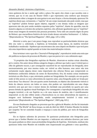 66
Alexandre Aksakof - Animismo e Espiritismo
raios químicos da luz e assim agir sobre a placa. Em apoio eles citam o que sucedeu com o
retrato, que eu vi em casa do Doutor Child e que representa uma senhora que desejava
ardentemente obter a imagem de uma guitarra em seus braços: a forma desejada, apareceu! Os
espíritas dizem que, certamente, o “espírito” de um corpo inanimado não pode existir, mas que
os “espíritos” podem formar iguais objetos, segundo o seu desejo; todas as imagens que
aparecem não são pois senão modelos expostos pelos “espíritos”, diante do aparelho, mas de
maneira alguma os retratos dos próprios espíritos; eles afirmam igualmente que os “espíritos”
tiram essas imagens da memória das pessoas presentes. Teria sido um assunto digno da pena
de Bulwer; que maravilhosa história ele teria tirado desses estranhos fenômenos! - C. Sellers.
“(Reproduzido no “The Spiritual Magazine”, 1863, págs. 125 a 128.)
Abreviei a carta, que é um pouco longa; mas reproduzi as particularidades técnicas que
têm seu valor e, sobretudo, a hipótese, já formulada nessa época, da matéria invisível
trabalhada e moderada - hipótese que encontramos dez anos depois em Beattie e que terá para
nós uma importância capital quando se tratar das materializações visíveis.
Para terminar com o que diz o “Journal of Photography”, reproduzirei ainda uma nota que
ele publicou na época do processo de Mumler, e que me parece ter o seu cabimento aqui:
“A propósito das fotografias espíritas de Mumler, disseram-se muitas coisas absurdas,
pró e contra. Um autor dessa última categoria chegou a afirmar que tudo o que é visível para o
olho do gabinete escuro, e por conseguinte suscetível de ser reproduzido em fotografia, deve
necessariamente, por essa mesma razão, ser visível ao olho humano; esse autor não tem
certamente noção alguma desse ramo importante das ciências físicas que compreende os
fenômenos conhecidos debaixo do nome de fluorescência. Ora, há muitas coisas totalmente
invisíveis ao olho físico, e que, entretanto, podem ser fotografadas. Por exemplo, em um quarto
onde só têm acesso os raios ultravioleta do espectro solar, uma fotografia pode ser tirada por
meio dessa “luz obscura”. Em um quarto assim iluminado, os objetos são claramente visíveis à
lente da câmara escura; em todos os casos, eles podem ser reproduzidos em uma chapa
sensível, sem que por isso o menor átomo de claridade seja percebido no quarto por uma
pessoa dotada da agudeza visual fisiológica. Por conseguinte a reprodução fotográfica de uma
imagem invisível, a de um Espírito ou a de uma massa de matéria, não é cientificamente
impossível; se ela não reflete senão a fluorescência ou os raios ultravioletas do espectro, a
imagem será facilmente fotografada, sendo completamente invisível à vista mais
penetrante.”(Reproduzido no “The Spiritual Magazine”, 1869, pág. 421.)
Eis-nos finalmente chegados ao processo que fez a glória de Mumler; ele lhe foi intentado
pelo jornal “The World” de Nova Iorque, no mês de Abril de 1869. O Senhor Mumler foi detido
por suspeita “de ter cometido fraudes e trapaças à custa do público, por meio de fotografias
espíritas.
Eis os tópicos salientes do processo: Os queixosos produziram oito fotografias para
provar que o Senhor Mumler era um impostor, e indicaram seis métodos diversos, por meio
dos quais podiam-se obter essas pretendidas fotografias de Espíritas. Entretanto, nenhum dos
queixosos tinha visto Mumler em trabalho nem inspecionado seu gabinete e seus aparelhos;
 