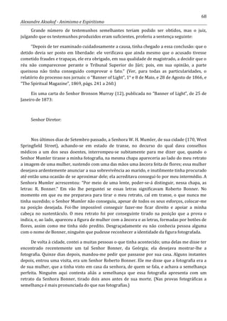 68
Alexandre Aksakof - Animismo e Espiritismo
Grande número de testemunhos semelhantes teriam podido ser obtidos, mas o juiz,
julgando que os testemunhos produzidos eram suficientes, proferiu a sentença seguinte:
“Depois de ter examinado cuidadosamente a causa, tinha chegado a essa conclusão: que o
detido devia ser posto em liberdade: ele verificava que ainda mesmo que o acusado tivesse
cometido fraudes e trapaças, ele era obrigado, em sua qualidade de magistrado, a decidir que o
réu não comparecesse perante o Tribunal Superior do Júri; pois, em sua opinião, a parte
queixosa não tinha conseguido comprovar o fato.” (Ver, para todas as particularidades, o
relatório do processo nos jornais: o “Banner of Light”, 1° e 8 de Maio, e 28 de Agosto de 1866, e
“The Spiritual Magazine”, 1869, págs. 241 a 260.)
Eis uma carta do Senhor Bronson Murray (12), publicada no “Banner of Light”, de 25 de
Janeiro de 1873:
Senhor Diretor:
Nos últimos dias de Setembro passado, a Senhora W. H. Mumler, de sua cidade (170, West
Springfield Street), achando-se em estado de transe, no decurso do qual dava conselhos
médicos a um dos seus doentes, interrompeu-se subitamente para me dizer que, quando o
Senhor Mumler tirasse a minha fotografia, na mesma chapa apareceria ao lado do meu retrato
a imagem de uma mulher, sustendo com uma das mãos uma âncora feita de flores; essa mulher
desejava ardentemente anunciar a sua sobrevivência ao marido, e inutilmente tinha procurado
até então uma ocasião de se aproximar dele; ela acreditava consegui-lo por meu intermédio. A
Senhora Mumler acrescentou: “Por meio de uma lente, poder-se-á distinguir, nessa chapa, as
letras: R. Bonner.” Em vão lhe perguntei se essas letras significavam Roberto Bonner. No
momento em que eu me preparava para tirar o meu retrato, cal em transe, o que nunca me
tinha sucedido; o Senhor Mumler não conseguiu, apesar de todos os seus esforços, colocar-me
na posição desejada. Foi-lhe impossível conseguir fazer-me ficar direito e apoiar a minha
cabeça no sustentáculo. O meu retrato foi por conseguinte tirado na posição que a prova o
indica, e, ao lado, apareceu a figura de mulher com a âncora e as letras, formadas por botões de
flores, assim como me tinha sido predito. Desgraçadamente eu não conhecia pessoa alguma
com o nome de Bonner, ninguém que pudesse reconhecer a identidade da figura fotografada.
De volta à cidade, contei a muitas pessoas o que tinha acontecido; uma delas me disse ter
encontrado recentemente um tal Senhor Bonner, da Geórgia; ela desejava mostrar-lhe a
fotografia. Quinze dias depois, mandou-me pedir que passasse por sua casa. Alguns instantes
depois, entrou uma visita, era um Senhor Roberto Bonner. Ele me disse que a fotografia era a
de sua mulher, que a tinha visto em casa da senhora, de quem se fala, e achava a semelhança
perfeita. Ninguém aqui contesta aliás a semelhança que essa fotografia apresenta com um
retrato da Senhora Bonner, tirado dois anos antes de sua morte. (Nas provas fotográficas a
semelhança é mais pronunciada do que nas fotografias.)
 