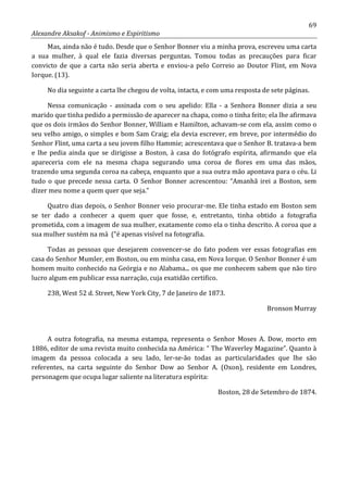 69
Alexandre Aksakof - Animismo e Espiritismo
Mas, ainda não é tudo. Desde que o Senhor Bonner viu a minha prova, escreveu uma carta
a sua mulher, à qual ele fazia diversas perguntas. Tomou todas as precauções para ficar
convicto de que a carta não seria aberta e enviou-a pelo Correio ao Doutor Flint, em Nova
Iorque. (13).
No dia seguinte a carta lhe chegou de volta, intacta, e com uma resposta de sete páginas.
Nessa comunicação - assinada com o seu apelido: Ella - a Senhora Bonner dizia a seu
marido que tinha pedido a permissão de aparecer na chapa, como o tinha feito; ela lhe afirmava
que os dois irmãos do Senhor Bonner, William e Hamilton, achavam-se com ela, assim como o
seu velho amigo, o simples e bom Sam Craig; ela devia escrever, em breve, por intermédio do
Senhor Flint, uma carta a seu jovem filho Hammie; acrescentava que o Senhor B. tratava-a bem
e lhe pedia ainda que se dirigisse a Boston, à casa do fotógrafo espírita, afirmando que ela
apareceria com ele na mesma chapa segurando uma coroa de flores em uma das mãos,
trazendo uma segunda coroa na cabeça, enquanto que a sua outra mão apontava para o céu. Li
tudo o que precede nessa carta. O Senhor Bonner acrescentou: “Amanhã irei a Boston, sem
dizer meu nome a quem quer que seja.”
Quatro dias depois, o Senhor Bonner veio procurar-me. Ele tinha estado em Boston sem
se ter dado a conhecer a quem quer que fosse, e, entretanto, tinha obtido a fotografia
prometida, com a imagem de sua mulher, exatamente como ela o tinha descrito. A coroa que a
sua mulher sustém na má (“é apenas visível na fotografia.
Todas as pessoas que desejarem convencer-se do fato podem ver essas fotografias em
casa do Senhor Mumler, em Boston, ou em minha casa, em Nova Iorque. O Senhor Bonner é um
homem muito conhecido na Geórgia e no Alabama... os que me conhecem sabem que não tiro
lucro algum em publicar essa narração, cuja exatidão certifico.
238, West 52 d. Street, New York City, 7 de Janeiro de 1873.
Bronson Murray
A outra fotografia, na mesma estampa, representa o Senhor Moses A. Dow, morto em
1886, editor de uma revista muito conhecida na América: “ The Waverley Magazine”. Quanto à
imagem da pessoa colocada a seu lado, ler-se-ão todas as particularidades que lhe são
referentes, na carta seguinte do Senhor Dow ao Senhor A. (Oxon), residente em Londres,
personagem que ocupa lugar saliente na literatura espírita:
Boston, 28 de Setembro de 1874.
 