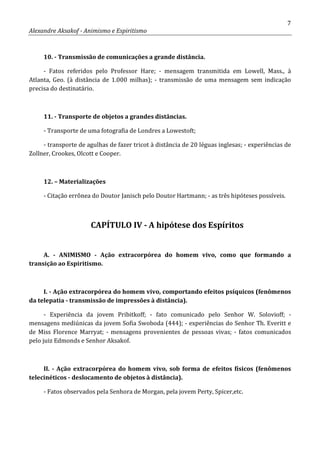 7
Alexandre Aksakof - Animismo e Espiritismo
10. - Transmissão de comunicações a grande distância.
- Fatos referidos pelo Professor Hare; - mensagem transmitida em Lowell, Mass., à
Atlanta, Geo. (à distância de 1.000 milhas); - transmissão de uma mensagem sem indicação
precisa do destinatário.
11. - Transporte de objetos a grandes distâncias.
- Transporte de uma fotografia de Londres a Lowestoft;
- transporte de agulhas de fazer tricot à distância de 20 léguas inglesas; - experiências de
Zollner, Crookes, Olcott e Cooper.
12. – Materializações
- Citação errônea do Doutor Janisch pelo Doutor Hartmann; - as três hipóteses possíveis.
CAPÍTULO IV - A hipótese dos Espíritos
A. - ANIMISMO - Ação extracorpórea do homem vivo, como que formando a
transição ao Espiritismo.
I. - Ação extracorpórea do homem vivo, comportando efeitos psíquicos (fenômenos
da telepatia - transmissão de impressões à distância).
- Experiência da jovem Pribitkoff; - fato comunicado pelo Senhor W. Solovioff; -
mensagens mediúnicas da jovem Sofia Swoboda (444); - experiências do Senhor Th. Everitt e
de Miss Florence Marryat; - mensagens provenientes de pessoas vivas; - fatos comunicados
pelo juiz Edmonds e Senhor Aksakof.
II. - Ação extracorpórea do homem vivo, sob forma de efeitos físicos (fenômenos
telecinéticos - deslocamento de objetos à distância).
- Fatos observados pela Senhora de Morgan, pela jovem Perty, Spicer,etc.
 