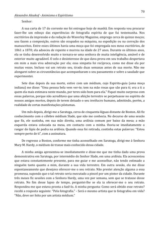 70
Alexandre Aksakof - Animismo e Espiritismo
Senhor:
A sua carta de 17 do corrente me foi entregue hoje de manhã. Em resposta vou procurar
fazer-lhe um esboço das experiências de fotografia espírita de que fui testemunha. Nos
escritórios da impressão e da redação do Waverley Magazine, emprego cerca de quinze moços;
uns fazem a composição, outros são ocupados na máquina, na expedição ou na correção dos
manuscritos. Entre esses últimos havia uma moça que foi empregada nos meus escritórios, de
1861 a 1870; ela adoeceu de repente e morreu na idade de 27 anos. Durante os últimos anos,
ela se tinha desenvolvido muito e tornara-se uma senhora de muita inteligência, amável e de
exterior muito agradável. O zelo e desinteresse de que dava prova em seu trabalho despertava
em mim a mais viva admiração por ela; essa simpatia foi recíproca, como me disse ela por
muitas vezes. Incluso vai um retrato seu, tirado duas semanas antes de sua morte. Não me
alongarei sobre as circunstâncias que acompanharam o seu passamento e sobre a saudade que
experimentei.
Sete dias depois da sua morte, estive com um médium, cujo Espirito-guia (uma moça
indiana) me disse: “Uma pessoa bela vem ver-te; tem na mão rosas que são para ti; era a ti a
quem ela mais estimava neste mundo, por teres sido bom para ela.” Fiquei muito surpreso com
essas palavras, porque não acreditava que uma afeição terrestre se perpetuasse no espírito de
nossos amigos mortos, depois de terem deixado o seu invólucro humano, admitindo, porém, a
realidade de certas manifestações póstumas.
Um mês depois, dirigi-me a Saratoga, cerca de cinquenta léguas distante de Boston. Ali fiz
conhecimento com o célebre médium Slade, que não me conhecia. No decurso de uma sessão
que fiz, ele sustinha, em sua mão direita, uma ardósia comum por baixo da mesa; a mão
esquerda estava colocada na mesa, em contacto com a minha. Ouviu-se imediatamente o
ranger do lápis de pedra na ardósia. Quando essa foi retirada, continha estas palavras: “Estou
sempre perto de ti”, com a assinatura.
De regresso a Boston, conforme me tinha aconselhado em Saratoga, dirigi-me à Senhora
Mary M. Hardy, o médium de transe mais conhecido dessa cidade.
A minha amiga apresentou-se imediatamente e disse-me que me tinha dado uma prova
demonstrativa em Saratoga, por intermédio do Senhor Slade, em uma ardósia. Ela acrescentou
que estava constantemente presente, para me guiar e me aconselhar, não tendo estimado a
ninguém tanto quanto a mim, durante a sua vida terrestre. Em outra sessão, ela me disse
espontaneamente que desejava oferecer-me o seu retrato. Não prestei atenção alguma a essa
promessa, supondo que o tal retrato seria executado a pincel por um pintor da cidade. Durante
três meses fiz sessões com a Senhora Hardy, uma vez por semana, sem que se tratasse desse
retrato. No fim desse lapso de tempo, perguntei-lhe se ela ia oferecer-me o seu retrato.
Respondeu-me que estava pronta a fazê-lo. A minha pergunta: Como será obtido esse retrato?
recebi a resposta seguinte: “Pela fotografia.” - Será o mesmo artista que te fotografou em vida?
“Não, deve ser feito por um artista médium.”
 