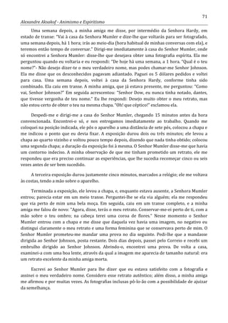 71
Alexandre Aksakof - Animismo e Espiritismo
Uma semana depois, a minha amiga me disse, por intermédio da Senhora Hardy, em
estado de transe: “Vai à casa da Senhora Mumler e dize-lhe que voltarás para ser fotografado,
uma semana depois, há 1 hora; irás ao meio-dia (hora habitual de minhas conversas com ela), e
teremos então tempo de conversar.” Dirigi-me imediatamente à casa do Senhor Mumler, onde
só encontrei a Senhora Mumler: disse-lhe que desejava obter uma fotografia espírita. Ela me
perguntou quando eu voltaria e eu respondi: “De hoje há uma semana, a 1 hora. “Qual é o teu
nome?”- Não desejo dizer-te o meu verdadeiro nome, mas podes chamar-me Senhor Johnson.
Ela me disse que os desconhecidos pagavam adiantado. Paguei os 5 dólares pedidos e voltei
para casa. Uma semana depois, voltei à casa da Senhora Hardy, conforme tinha sido
combinado. Ela caiu em transe. A minha amiga, que já estava presente, me perguntou: “Como
vai, Senhor Johnson?” Em seguida acrescentou: “Senhor Dow, eu nunca tinha notado, dantes,
que tivesse vergonha de teu nome.” Eu lhe respondi: Desejo muito obter o meu retrato, mas
não estou certo de obter o teu na mesma chapa. “Oh! que céptico!” exclamou ela.
Despedi-me e dirigi-me a casa do Senhor Mumler, chegando 15 minutos antes da hora
convencionada. Encontrei-o só, e nos entregamos imediatamente ao trabalho. Quando me
coloquei na posição indicada, ele pôs o aparelho a uma distância de sete pés, colocou a chapa e
me indicou o ponto que eu devia fixar. A exposição durou dois ou três minutos; ele levou a
chapa ao quarto vizinho e voltou pouco tempo depois, dizendo que nada tinha obtido; colocou
uma segunda chapa; a duração da exposição foi à mesma. O Senhor Mumler disse-me que havia
um contorno indeciso. A minha observação de que me tinham prometido um retrato, ele me
respondeu que era preciso continuar as experiências, que lhe sucedia recomeçar cinco ou seis
vezes antes de ser bem sucedido.
A terceira exposição durou justamente cinco minutos, marcados a relógio; ele me voltava
às costas, tendo a mão sobre o aparelho.
Terminada a exposição, ele levou a chapa, e, enquanto estava ausente, a Senhora Mumler
entrou; parecia estar em um meio transe. Perguntei-lhe se ela via alguém; ela me respondeu
que via perto de mim uma bela moça. Em seguida, caiu em um transe completo, e a minha
amiga me falou de novo: “Agora, disse, terás o meu retrato. Conservar-me-ei perto de ti, com a
mão sobre o teu ombro; na cabeça terei uma coroa de flores.” Nesse momento o Senhor
Mumler entrou com a chapa e me disse que daquela vez havia uma imagem, no negativo eu
distingui claramente o meu retrato e uma forma feminina que se conservava perto de mim. O
Senhor Mumler prometeu-me mandar uma prova no dia seguinte. Pedi-lhe que a mandasse
dirigida ao Senhor Johnson, posta restante. Dois dias depois, passei pelo Correio e recebi um
embrulho dirigido ao Senhor Johnson. Abrindo-o, encontrei uma prova. De volta a casa,
examinei-a com uma boa lente, através da qual a imagem me aparecia de tamanho natural: era
um retrato excelente da minha amiga morta.
Escrevi ao Senhor Mumler para lhe dizer que eu estava satisfeito com a fotografia e
assinei o meu verdadeiro nome. Considero esse retrato autêntico; além disso, a minha amiga
me afirmou e por muitas vezes. As fotografias inclusas pô-lo-ão com a possibilidade de ajuizar
da semelhança.
 