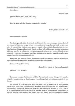 72
Alexandre Aksakof - Animismo e Espiritismo
Aceitai, etc.
Moses A. Dow.
(Human Nature, 1874, págs. 486 a 488.)
Eis a carta que o Senhor Dow enviou ao Senhor Mumler:
Boston, 20 de Janeiro de 1871
Caríssimo Senhor Mumler.
No sábado passado fui ao Correio e lá recebi o embrulho com a prova que me mandaste. E'
um retrato fiel da minha amiga. Incluso encontrarás uma fotografia sua, tirada uma semana
antes de sua moléstia; ela tinha visto apenas o negativo. Sua moléstia durou justamente nove
dias. Na quinta-feira passada, ao meio-dia, ela me dizia, pelo médium, que se conservaria a meu
lado, com uma flor na mão e com o braço descansando sobre o meu ombro. Olhando para o
meu ombro esquerdo, distinguirás uma fraca reprodução de sua mão, sustendo uma flor; mas,
para ver bem, é preciso usar de uma lente.
Parece-me que o exame desses dois retratos pode convencer o espírito mais céptico.
Deixo o pseudônimo de Johnson para assinar o meu verdadeiro nome.
Com a minha perfeita estima:
Moses A. Dow (editor do Waverley Magazine).
(Médium. 1872, n°- 104.)
Possuo um exemplar da fotografia de Mabel Warren, tirada em sua vida, que Dow mandou
a Mumler para comparar as duas imagens; a semelhança é tão patente quanto na do Senhor
Bonner.
No “Bonner” de 18 de Março de 1871, lê-se longa carta de Moses Dow, na qual ele conta,
com as mais minuciosas particularidades, a história dessa fotografia; ele nos informa que a
jovem senhora em questão chamava-se Mabel Warren, que morreu em Julho de 1870, e que foi
só no começo desse ano que circunstâncias diversas puseram o Senhor Dow em presença de
algumas manifestações espíritas; ele era tão ignorante dessas coisas que não compreendeu
 