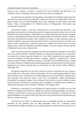 73
Alexandre Aksakof - Animismo e Espiritismo
mesmo de que “retrato” se tratava, e, quando foi à casa de Mumler, não lhe disse o seu
verdadeiro nome, acreditando, como muitos outros, que ele era um impostor.
Os espécimes que apresento das fotografias transcendentes de Mumler bastam para dar
uma idéia do caráter geral desse fenômeno, obtido por meio de sua mediunidade. Tenho em
minha coleção cerca de trinta fotografias dessas que confirmam as observações feitas pelo
Senhor Sellers, correspondente do “British Journal of Photography”, observações que
reproduzimos mais acima.
Acrescentarei, ainda - e esse fato é essencial para as nossas pesquisas ulteriores -, que
geralmente uma espécie de vestimenta faz parte da imagem que aparece assim como se vê nas
fotografias das senhoras Bonner e Mabel Warren; mui freqüentemente flores ornam a imagem;
assim, em uma fotografia da Senhora Conant, célebre médium da redação do “Banner”, vêem-se
três mãos perfeitamente formadas, com a metade dos braços, os quais aparecem acima da
cabeça da médium e que parece lançarem sobre ela flores, uma parte das quais cai sobre a sua
cabeça e peito, enquanto que a outra fica suspensa no espaço. Uma dessas mãos sai de uma
manga, como o vemos na fotografia do professor Wagner - mas essa manga é estreita, espessa,
e finalmente branca, como a própria mão.
Quero mencionar ainda três fotografias que têm uma importância especial: em uma delas
vê-se uma senhora sentada, a Senhora Tinkham; no momento da exposição, ela viu uma parte
da manga de seu braço esquerdo levantar-se, e seus olhos dirigiram-se para aquele ponto;
nota-se na fotografia, ao lado dessa senhora, a imagem - digamos: a imagem astral - de uma
menina, na qual a Senhora Tinkham reconheceu a sua filha; vê-se perfeitamente que a manga
do vestido da Senhora Tinkham está levantada pela pequena mão da menina. Possuímos pois a
fotografia de um objeto material posto em movimento por mão invisível. (Vede “Médium”,
1872, pág. 104.)
Na segunda fotografia vê-se de novo a Senhora Conant; no momento em que a chapa ia
ser revelada, ela se voltou para a direita, exclamando: “Oh! eis a minha pequena Wash-ti!” (uma
menina indiana que se manifestava com muita freqüência por seu intermédio) e estendeu-lhe a
mão esquerda, como para lhe tomar a mão. Vê-se na fotografia a figura perfeitamente
reconhecível da pequena indiana, com os dedos da mão direita na mão da Senhora Conant.
Aqui temos pois a fotografia de uma figura astral assinalada e reconhecida pelo sensitivo, no
momento da exposição, como em Beattie. (“Médium”, 1872, página 104.)
Encontra-se a descrição de um fenômeno do mesmo gênero no relatório de um caso
notável de fotografia transcendente, dirigido pelo professor Gunning (geólogo americano), à
“Tribune”, jornal de Nova Iorque, por ocasião do processo de Mumler, e reimpresso no “The
Spiritual Magazine”, de Londres (1869, pág. 260); essa carta contém fatos tão interessantes que
citarei a sua parte essencial:
“Em Fevereiro de 1867, fiz conhecimento com um fotógrafo morador no Connecticut;
entrando em seu gabinete para me fazer fotografar, notei que o fotógrafo estava
particularmente inquieto enquanto eu me expunha. Quando a chapa foi revelada, achava-se ao
 