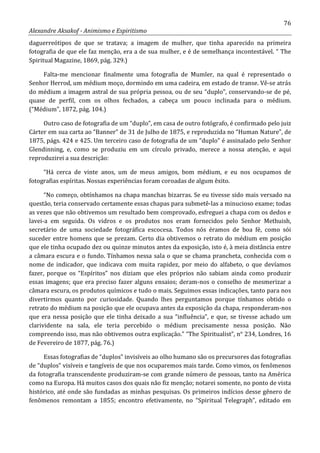 76
Alexandre Aksakof - Animismo e Espiritismo
daguerreótipos de que se tratava; a imagem de mulher, que tinha aparecido na primeira
fotografia de que ele faz menção, era a de sua mulher, e é de semelhança incontestável. “ The
Spiritual Magazine, 1869, pág. 329.)
Falta-me mencionar finalmente uma fotografia de Mumler, na qual é representado o
Senhor Herrod, um médium moço, dormindo em uma cadeira, em estado de transe. Vê-se atrás
do médium a imagem astral de sua própria pessoa, ou de seu “duplo”, conservando-se de pé,
quase de perfil, com os olhos fechados, a cabeça um pouco inclinada para o médium.
(“Médium”, 1872, pág. 104.)
Outro caso de fotografia de um “duplo”, em casa de outro fotógrafo, é confirmado pelo juiz
Cárter em sua carta ao “Banner” de 31 de Julho de 1875, e reproduzida no “Human Nature”, de
1875, págs. 424 e 425. Um terceiro caso de fotografia de um “duplo” é assinalado pelo Senhor
Glendinning, e, como se produziu em um círculo privado, merece a nossa atenção, e aqui
reproduzirei a sua descrição:
“Há cerca de vinte anos, um de meus amigos, bom médium, e eu nos ocupamos de
fotografias espíritas. Nossas experiências foram coroadas de algum êxito.
“No começo, obtínhamos na chapa manchas bizarras. Se eu tivesse sido mais versado na
questão, teria conservado certamente essas chapas para submetê-las a minucioso exame; todas
as vezes que não obtivemos um resultado bem comprovado, esfreguei a chapa com os dedos e
lavei-a em seguida. Os vidros e os produtos nos eram fornecidos pelo Senhor Methuish,
secretário de uma sociedade fotográfica escocesa. Todos nós éramos de boa fé, como sói
suceder entre homens que se prezam. Certo dia obtivemos o retrato do médium em posição
que ele tinha ocupado dez ou quinze minutos antes da exposição, isto é, à meia distância entre
a câmara escura e o fundo. Tínhamos nessa sala o que se chama prancheta, conhecida com o
nome de indicador, que indicava com muita rapidez, por meio do alfabeto, o que devíamos
fazer, porque os “Espíritos” nos diziam que eles próprios não sabiam ainda como produzir
essas imagens; que era preciso fazer alguns ensaios; deram-nos o conselho de mesmerizar a
câmara escura, os produtos químicos e tudo o mais. Seguimos essas indicações, tanto para nos
divertirmos quanto por curiosidade. Quando lhes perguntamos porque tínhamos obtido o
retrato do médium na posição que ele ocupava antes da exposição da chapa, responderam-nos
que era nessa posição que ele tinha deixado a sua “influência”, e que, se tivesse achado um
clarividente na sala, ele teria percebido o médium precisamente nessa posição. Não
compreendo isso, mas não obtivemos outra explicação.” “The Spiritualist”, n° 234, Londres, 16
de Fevereiro de 1877, pág. 76.)
Essas fotografias de “duplos” invisíveis ao olho humano são os precursores das fotografias
de “duplos” visíveis e tangíveis de que nos ocuparemos mais tarde. Como vimos, os fenômenos
da fotografia transcendente produziram-se com grande número de pessoas, tanto na América
como na Europa. Há muitos casos dos quais não fiz menção; notarei somente, no ponto de vista
histórico, até onde são fundadas as minhas pesquisas. Os primeiros indícios desse gênero de
fenômenos remontam a 1855; encontro efetivamente, no “Spiritual Telegraph”, editado em
 