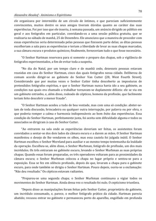 78
Alexandre Aksakof - Animismo e Espiritismo
ele organizava por intermédio de um círculo de íntimos, e que pareciam suficientemente
convincentes, muitos dentre os seus amigos tiveram dúvidas quanto ao caráter das suas
experiências. Foi por isso que ele inseriu, à semana passada, um anúncio dirigido ao público em
geral e aos fotógrafos em particular, convidando-os a uma sessão pública gratuita, que se
realizaria no sábado de manhã, 25 de Dezembro. Ele anunciava que a maneira de proceder com
essas experiências seria determinada pelas pessoas que fizessem parte delas; as ditas pessoas
escolheriam a sala para as experiências e teriam a liberdade de levar as suas chapas marcadas,
a sua câmara escura e produtos químicos; finalmente, forneceriam tudo o que fosse necessário.
“O Senhor Hartman reservava para si somente o preparo das chapas, sob a vigilância de
fotógrafos experimentados, a fim de evitar toda a suspeita.
“No dia do Natal, por um tempo claro e de manhã cedo, dezesseis pessoas estavam
reunidas em casa do Senhor Hartman, cinco das quais fotógrafos nessa cidade. Deliberou de
comum acordo dirigir-se ao gabinete do Senhor Van Cutter (28, West Fourth Street).
Considerando que por muitas vezes o Senhor Cutter tinha descoberto as imposturas de
pretendidos fotógrafos espíritas, e que o Senhor Hartman nunca havia ido a seu gabinete, as
condições nas quais era chamado a trabalhar tornavam-se duplamente difíceis: ele se via em
um gabinete estranho, e, além disso, rodeado de cépticos, homens da profissão, que facilmente
teriam feito descobrir a menor fraude”.
“O Senhor Hartman acedeu a tudo de boa vontade, mas com uma só condição: abster-se-
iam de toda discussão, brincadeira ou qualquer outra interrupção, por palavra ou por obra, o
que poderia romper a calma e harmonia indispensáveis ao bom êxito das experiências. Essa
condição do Senhor Hartman, perfeitamente justa, foi aceita sem dificuldade alguma e todos os
associados se dirigiram à casa do Senhor Cutter.
“Ao entrarem na sala onde as experiências deveriam ser feitas, os assistentes foram
convidados a sentar-se dos dois lados da câmara escura e a darem as mãos. O Senhor Hartman
manifestou o desejo de lhe vendarem os olhos, mas essa cautela foi julgada inútil. O Senhor
Hartman escolheu o Senhor Moreland para auxiliar e ao mesmo tempo testemunha da lealdade
da operação. Escolheu-se, além disso, o Senhor Murhman, fotógrafo de profissão, um dos mais
incrédulos. Os três entraram no gabinete escuro, levando o Senhor Murhman as suas próprias
chapas. Quando essas foram preparadas, os três operadores voltaram para as proximidades da
câmara escura; o Senhor Murhman colocou a chapa no lugar próprio e sentou-se para a
exposição. Essa se fez em silêncio profundo, depois do que, levaram a chapa para o gabinete
escuro, para onde também se dirigiu o Senhor Hartman. Pouco depois, ouviu-se a exclamação:
“Não deu resultado.” Os cépticos estavam radiantes.
“Preparou-se uma segunda chapa; o Senhor Murhman continuava a vigiar todos os
movimentos do Senhor Hartman. Ainda dessa vez o resultado foi nulo. O cepticismo triunfava.
“Depois disso as manipulações foram feitas pelo Senhor Cutter, proprietário do gabinete,
um incrédulo consumado, e, parece, o melhor fotógrafo prático da cidade. Hartman parecia
abatido; recusou entrar no gabinete e permaneceu perto do aparelho, engolfado em profunda
 