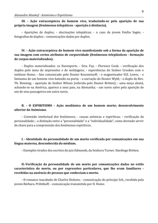 8
Alexandre Aksakof - Animismo e Espiritismo
III. - Ação extracorpórea do homem vivo, traduzindo-se pela aparição de sua
própria imagem (fenômenos telepáticos - aparição à distância).
- Aparições de duplos; - alucinações telepáticas; - o caso da jovem Emília Sagée; -
fotografias de duplos; - comunicações dadas por duplos.
IV. - Ação extracorpórea do homem vivo manifestando sob a forma da aparição de
sua imagem com certos atributos de corporeidade (fenômenos teleplásticos - formação
de corpos materializados).
- Duplos materializados: os Davenports. - Srta. Fay. - Florence Cook; - verificação dos
duplos pelo meio de impressões e de moldagens; - experiências do Senhor Crookes com o
médium Home; - fato comunicado pelo Doutor Kousnetzoff; - o magnetizador H.E. Lewis; - o
fantasma de um homem vivo batendo na porta; - a narração do Doutor Wyld; - o duplo do Rev.
Th. Benning; - aparição do Senhor Wilson (referida pelo Doutor Britten); - uma moça alemã,
achando-se na América, aparece a seus pais, na Alemanha; - um navio salvo pela aparição de
um de seus passageiros em outro navio.
B. - O ESPIRITISMO - Ação mediúnica de um homem morto; desenvolvimento
ulterior do Animismo.
- Conteúdo intelectual dos fenômenos; - causas anímicas e espiríticas; - verificação da
personalidade; - a distinção entre a “personalidade” e a “individualidade”, como devendo servir
de chave para a compreensão dos fenômenos espiríticos.
I. - Identidade da personalidade de um morto verificada por comunicações em sua
língua materna, desconhecida do médium.
- Exemplos tirados dos escritos do juiz Edmonds, da Senhora Turner. Hardinge Britten.
II.-Verificação da personalidade de um morto por comunicações dadas no estilo
característico do morto, ou por expressões particulares, que lhe eram familiares -
recebidas na ausência de pessoas que conheciam o morto.
- O romance inacabado de Charles Dickens; - comunicação do príncipe Sch., recebida pela
jovem Bárbara. Pribitkoff; - comunicação transmitida por D. Home.
 