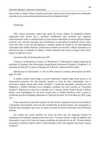 80
Alexandre Aksakof - Animismo e Espiritismo
nem tocado na chapa. Todas as pessoas presentes aquiesceram em lhe passar um certificado,
assinado com os seus nomes,,dando testemunho do resultado obtido.”
Certificado:
“Nós, abaixo assinados, tendo feito parte da sessão pública de fotografia espírita,
organizada pelo Senhor Jay J. Hartman, certificamos pelo presente que seguimos
minuciosamente todas as manifestações às quais foram submetidas as nossas próprias chapas
sensíveis, que estavam marcadas; que fiscalizamos as operações no gabinete escuro assim
como fora dele, e que não descobrimos o mínimo indício de fraude ou de prestidigitação
empregada pelo Senhor Hartman. Certificamos também que durante a última experiência, no
decurso da qual o resultado foi obtido, o Senhor Hartman não tocou na chapa e não entrou
sequer no gabinete escuro.
Cincinnati, Ohio, 25 de Dezembro de 1875.
J. Slatter, C. H. Murhman, V. Cutter, J. P. Weckman, F. T. Moreland, T. Teeple, fotógrafos de
profissão; E. Saunders, Wm. Warringtón, Joseph Kinsay, Benjamin E. Hopkbis, E. Hopkins, G. A.
Carnahan, W. Wm. M. D. e James, P. Geppert, D. V. Morrow, Sullivan, Robert Leslie.”
(Reimpresso no “Spiritualist”, n. 179, vol. VIII, número 4, Londres, 28 de Janeiro de 1876,
págs. 37 e 38.)
O público, porém, nunca julga as provas suficientes; sempre exige novas provas, e os
testemunhos pessoais não são bastante quando se trata de fatos relacionados com o
miraculoso. Alguns meses após haver recebido o certificado precatado, assinado por seis
fotógrafos, o Senhor Hartman viu-se obrigado a publicar um novo convite, no “Cincinnati
Enquirer”. Organizou-se uma nova comissão, com o mesmo intuito, tendo à frente o Senhor
Slatter; essa investigação foi um novo triunfo para o Senhor Hartman, como o prova o
certificado que lhe foi dirigido, publicado no “Spiritual Scientist” de 25 de Maio de 1876, I, pág.
314.
O que expusemos no presente capítulo nos dá o direito, segundo me parece, de considerar
a fotografia transcendente como um fato estabelecido de modo positivo; por conseguinte, a
hipótese das alucinações, que serve de apoio às teorias do Doutor Hartmann, fica fortemente
abalada.
Por minha vez, posso também me servir da frase que ele emprega, falando da
insuficiência da hipótese espírita; posso dizer que “o terreno começa a fugir da hipótese das
alucinações, e que só lhe resta um espaço acanhado, da extensão de um pé”. Veremos dentro
em pouco, no final do capítulo sobre a materialização, se lhe resta alguma coisa desse “espaço
acanhado”.
 