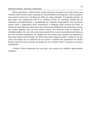 81
Alexandre Aksakof - Animismo e Espiritismo
Noticia importante - Acabo de saber, muito tarde para mencioná-lo no corpo da obra, que
o Senhor Taylor, diretor muito conhecido do “Jornal Britânico de Fotografia”, acaba de publicar
nesse jornal, número de 17 de Março de 1893, um artigo intitulado: “A fotografia espírita”, no
qual expõe suas experiências com M. D., médium escocês. Os resultados obtidos por ele
confirmam peremptoriamente a possibilidade da fotografia transcendente. Será necessário
insistir sobre a importância desse testemunho? A fotografia pode fornecer-nos todos os
elementos requeridos para demonstrar que os fenômenos mediúnicos não apresentam sempre
um caráter subjetivo, que um certo número dentre eles oferecem todos os atributos de
realidade objetiva. Por esse meio se nos torna possível tirar a prova da existência de formas ou
de seres invisíveis inteligentes. Foi também por esse motivo que considerei as experiências
feitas pelo finado Senhor Beattie, em 1872, como pedra angular de todo o edifício. E eis que
vinte anos depois de ter publicado em seu jornal o relatório das experiências do Senhor
Beattie, cuja boa fé não era posta em dúvida por ele, o Senhor Taylor recomeçou as mesmas
experiências.
O Senhor Taylor certamente teve que fazer seus ensaios em condições rigorosamente
científicas.
 