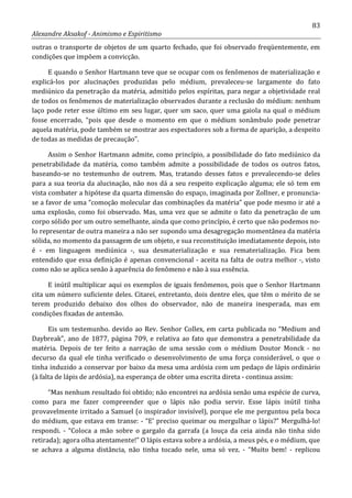 83
Alexandre Aksakof - Animismo e Espiritismo
outras o transporte de objetos de um quarto fechado, que foi observado freqüentemente, em
condições que impõem a convicção.
E quando o Senhor Hartmann teve que se ocupar com os fenômenos de materialização e
explicá-los por alucinações produzidas pelo médium, prevaleceu-se largamente do fato
mediúnico da penetração da matéria, admitido pelos espíritas, para negar a objetividade real
de todos os fenômenos de materialização observados durante a reclusão do médium: nenhum
laço pode reter esse último em seu lugar, quer um saco, quer uma gaiola na qual o médium
fosse encerrado, “pois que desde o momento em que o médium sonâmbulo pode penetrar
aquela matéria, pode também se mostrar aos espectadores sob a forma de aparição, a despeito
de todas as medidas de precaução”.
Assim o Senhor Hartmann admite, como princípio, a possibilidade do fato mediúnico da
penetrabilidade da matéria, como também admite a possibilidade de todos os outros fatos,
baseando-se no testemunho de outrem. Mas, tratando desses fatos e prevalecendo-se deles
para a sua teoria da alucinação, não nos dá a seu respeito explicação alguma; ele só tem em
vista combater a hipótese da quarta dimensão do espaço, imaginada por Zollner, e pronuncia-
se a favor de uma “comoção molecular das combinações da matéria” que pode mesmo ir até a
uma explosão, como foi observado. Mas, uma vez que se admite o fato da penetração de um
corpo sólido por um outro semelhante, ainda que como princípio, é certo que não podemos no-
lo representar de outra maneira a não ser supondo uma desagregação momentânea da matéria
sólida, no momento da passagem de um objeto, e sua reconstituição imediatamente depois, isto
é - em linguagem mediúnica -, sua desmaterialização e sua rematerialização. Fica bem
entendido que essa definição é apenas convencional - aceita na falta de outra melhor -, visto
como não se aplica senão à aparência do fenômeno e não à sua essência.
E inútil multiplicar aqui os exemplos de iguais fenômenos, pois que o Senhor Hartmann
cita um número suficiente deles. Citarei, entretanto, dois dentre eles, que têm o mérito de se
terem produzido debaixo dos olhos do observador, não de maneira inesperada, mas em
condições fixadas de antemão.
Eis um testemunho. devido ao Rev. Senhor Collex, em carta publicada no “Medium and
Daybreak”, ano de 1877, página 709, e relativa ao fato que demonstra a penetrabilidade da
matéria. Depois de ter feito a narração de uma sessão com o médium Doutor Monck - no
decurso da qual ele tinha verificado o desenvolvimento de uma força considerável, o que o
tinha induzido a conservar por baixo da mesa uma ardósia com um pedaço de lápis ordinário
(à falta de lápis de ardósia), na esperança de obter uma escrita direta - continua assim:
“Mas nenhum resultado foi obtido; não encontrei na ardósia senão uma espécie de curva,
como para me fazer compreender que o lápis não podia servir. Esse lápis inútil tinha
provavelmente irritado a Samuel (o inspirador invisível), porque ele me perguntou pela boca
do médium, que estava em transe: - “E' preciso queimar ou mergulhar o lápis?” Mergulhá-lo!
respondi. - “Coloca a mão sobre o gargalo da garrafa (a louça da ceia ainda não tinha sido
retirada); agora olha atentamente!” O lápis estava sobre a ardósia, a meus pés, e o médium, que
se achava a alguma distância, não tinha tocado nele, uma só vez. - “Muito bem! - replicou
 