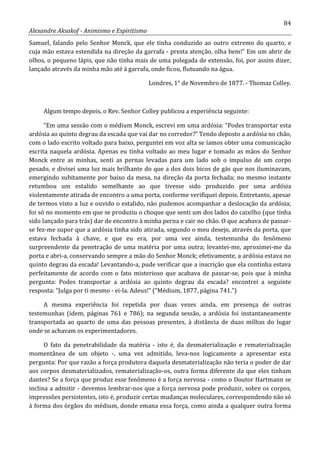 84
Alexandre Aksakof - Animismo e Espiritismo
Samuel, falando pelo Senhor Monck, que ele tinha conduzido ao outro extremo do quarto, e
cuja mão estava estendida na direção da garrafa - presta atenção, olha bem!” Em um abrir de
olhos, o pequeno lápis, que não tinha mais de uma polegada de extensão, foi, por assim dizer,
lançado através da minha mão até à garrafa, onde ficou, flutuando na água.
Londres, 1° de Novembro de 1877. - Thomaz Colley.
Algum tempo depois, o Rev. Senhor Colley publicou a experiência seguinte:
“Em uma sessão com o médium Monck, escrevi em uma ardósia: “Podes transportar esta
ardósia ao quinto degrau da escada que vai dar no corredor?” Tendo deposto a ardósia no chão,
com o lado escrito voltado para baixo, perguntei em voz alta se íamos obter uma comunicação
escrita naquela ardósia. Apenas eu tinha voltado ao meu lugar e tomado as mãos do Senhor
Monck entre as minhas, senti as pernas levadas para um lado sob o impulso de um corpo
pesado, e divisei uma luz mais brilhante do que a dos dois bicos de gás que nos iluminavam,
emergindo subitamente por baixo da mesa, na direção da porta fechada; no mesmo instante
retumbou um estalido semelhante ao que tivesse sido produzido por uma ardósia
violentamente atirada de encontro a uma porta, conforme verifiquei depois. Entretanto, apesar
de termos visto a luz e ouvido o estalido, não pudemos acompanhar a deslocação da ardósia;
foi só no momento em que se produziu o choque que senti um dos lados do caixilho (que tinha
sido lançado para trás) dar de encontro à minha perna e cair no chão. O que acabava de passar-
se fez-me supor que a ardósia tinha sido atirada, segundo o meu desejo, através da porta, que
estava fechada à chave, e que eu era, por uma vez ainda, testemunha do fenômeno
surpreendente da penetração de uma matéria por uma outra; levantei-me, aproximei-me da
porta e abri-a, conservando sempre a mão do Senhor Monck; efetivamente, a ardósia estava no
quinto degrau da escada! Levantando-a, pude verificar que a inscrição que ela continha estava
perfeitamente de acordo com o fato misterioso que acabava de passar-se, pois que à minha
pergunta: Podes transportar a ardósia ao quinto degrau da escada? encontrei a seguinte
resposta: “Julga por ti mesmo - ei-la. Adeus!” (“Médium, 1877, página 741.”)
A mesma experiência foi repetida por duas vezes ainda, em presença de outras
testemunhas (idem, páginas 761 e 786); na segunda sessão, a ardósia foi instantaneamente
transportada ao quarto de uma das pessoas presentes, à distância de duas milhas do lugar
onde se achavam os experimentadores.
O fato da penetrabilidade da matéria - isto é, da desmaterialização e rematerialização
momentânea de um objeto -, uma vez admitido, leva-nos logicamente a apresentar esta
pergunta: Por que razão a força produtora daquela desmaterialização não teria o poder de dar
aos corpos desmaterializados, rematerialização-os, outra forma diferente da que eles tinham
dantes? Se a força que produz esse fenômeno é a força nervosa - como o Doutor Hartmann se
inclina a admitir - devemos lembrar-nos que a força nervosa pode produzir, sobre os corpos,
impressões persistentes, isto é, produzir certas mudanças moleculares, correspondendo não só
à forma dos órgãos do médium, donde emana essa força, como ainda a qualquer outra forma
 