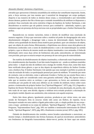 85
Alexandre Aksakof - Animismo e Espiritismo
estranha que aprouvesse à fantasia sonambúlica do médium dar semelhante impressão. Assim,
pois, a força nervosa, por isso mesmo que é suscetível de desagregar um corpo qualquer,
disporia à sua maneira de todos os átomos desse corpo, e, reconstituindo-o por intermédio
desses átomos, poderia dar-lhe a forma que a vontade sonambúlica do médium se dispusesse a
produzir. Essa conclusão não seria contrária à lógica da hipótese do Senhor Hartmann, e não
descobrimos os motivos que ele poderia invocar para combatê-la - admitindo, repito-o, que
estejamos aqui em presença da força nervosa com as propriedades que o Senhor Hartmann lhe
atribui.
Baseando-nos no mesmo raciocínio, temos o direito de modificar essa conclusão da
maneira seguinte: A força que exercesse sobre a matéria tal poder de desagregação não seria
absolutamente obrigada a desagregar toda a massa de determinado objeto: bastar-lhe-ia
utilizar certa quantidade de átomos dessa matéria para produzir, quer um simulacro de objeto,
quer um objeto de outra forma. Efetivamente, o Espiritismo nos oferece esses dois gêneros de
fenômenos conhecidos com o nome de desdobramento e com o de materialização no sentido
próprio, e que se observa do mesmo modo nos objetos inanimados e nos animados. A linha de
delimitação entre essas duas séries de fenômenos não pode, naturalmente, ser determinada
com precisão, pois que se estaria sempre em presença de um certo grau de materialidade.
Em matéria de desdobramento de objetos inanimados, o observado mais freqüentemente
foi o desdobramento das fazendas. E um fato muito freqüente ver - sendo os médiuns mantidos
pelas mãos - o duplo da mão do médium com a manga do vestido. Posso citar, como fato mais
bem verificado desse gênero, o que se deu depois da experiência elétrica do Senhor Crookes
com a Senhora Fay. O Senhor Hartmann é de opinião que esse exemplo é perfeito no ponto de
vista da exclusão de toda a co-participação pessoal por parte do médium. “O controle por meio
do contacto, com os eletrodos, como o aplicaram Crookes e Varley em sua sessão física com a
Senhora Fay, pode ser considerado como uma garantia suficiente.” (Pág. 18.) Apesar disso, a
mão que se mostrou entre as cortinas e que apresentou os livros aos assistentes estava
revestida por um punho de seda azul, idêntico ao do vestido do médium; temos sobre esses
pontos o testemunho do próprio Senhor Cox (“Spiritual Magazine”, 1875, pág. 151.) Segundo a
hipótese do Doutor Hartmann, isso deveria ser o resultado de uma alucinação, ela, porém, não
tem razão de ser aqui; sem dúvida. alguma o médium teria evitado produzir a alucinação do
seu próprio vestido. Quanto aos assistentes, não contavam com aquela surpresa.
Outro fato desse gênero, igualmente precioso, produziu-se por várias vezes, em uma
sessão de Davenport, feita às escuras: tendo sido aceso um fósforo, de repente, viu-se
Davenport sentado em uma cadeira e ligado pelas mãos e pés, e o duplo perfeito de seu corpo -
com a roupa - perdendo-se no corpo do médium. “SpirituaI Magazine”, 1873, págs. 154 e 470;
Ferguson, “Supramondane Facts”, pág. 109; ver também o testemunho interessante de Cliford
Smith, “ Spiritual Magazine”, 1872, pág. 489, e finalmente o mesmo jornal, 1876, I, pág. 189.)
Falando do desdobramento dos vestidos, somos levados naturalmente a mencionar, ao
mesmo tempo, o desdobramento das formas humanas, do qual já encontramos antecedentes
nos fenômenos da fotografia transcendente; abster-me-ei, porém, de fazer aqui um estudo
 