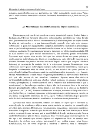 86
Alexandre Aksakof - Animismo e Espiritismo
minucioso desses fenômenos, pois que teremos de voltar, mais adiante, a esse ponto. Vamos
passar imediatamente ao estudo da série dos fenômenos de materialização, e, antes de tudo, ao
estudo da
A) - Materialização e desmaterialização de objetos inanimados.
Não me esqueço de que devo tratar desse assunto somente sob o ponto de vista da teoria
da alucinação. O Doutor Hartmann não admite os testemunhos harmônicos da vista e do tato,
ainda que emanem de muitas pessoas simultaneamente; a materialização de um objeto debaixo
da vista de testemunhas e a sua desmaterialização gradual,, observada pelas mesmas
testemunhas - o que é para o julgamento e a experiência ordinária o summum da prova exigida
e que se produziu freqüentemente nas sessões mediúnicas - é para o Senhor Hartmann a prova
eo ipso da alucinação. Devo pois procurar provar o fenômeno por efeitos duradouros (pág. 96),
os mais positivos dos quais fossem materializações, não efêmeras, porém permanentes.
Entretanto, aqui, a prova mais perfeita deixa por isso mesmo de ser uma prova, pois que o
objeto, uma vez materializado, não difere em coisa alguma de outro objeto. De maneira que a
prova do fenômeno não poderia ter outra base além daquela sobre a qual se apóia. também o
fenômeno da penetração da matéria, isto é, o testemunho humano. Baseando-me neste
testemunho, espero poder exibir alguns exemplos suficientemente satisfatórios; é aqui que a
fotografia transcendente vem em nosso auxílio; ela nos fornece uma prova positiva da
materialização invisível de qualquer espécie de objetos inanimados, às mais das vezes fazendas
e flores. As fazendas que se vêem nessas fotografias geralmente nada apresentam de distintivo,
pois que não passam de um acessório; entretanto, algumas vezes elas oferecem
particularidades notáveis; é assim que o Senhor Hallock atesta que em uma das fotografias de
Mumler, que representa o Senhor Livermore com o retrato de sua mulher falecida (e que já
mencionamos), as fazendas que rodeiam a figura são particularmente finas e de um belo
desenho, principalmente vistas à lente; poder-se-iam compará-las a uma asa de borboleta
(“Spiritualist”, 1877, I, 239.) Dissemos também mais acima que, em uma das fotografias obtidas
pelo Senhor Slater, o retrato da pessoa que se tinha exposto estava artisticamente envolto em
uma renda transparente; examinada de perto, aquela renda parecia formada por pequenos
anéis de diversas dimensões, em nada semelhantes às rendas de confecção ordinária.
Apoiando-nos nesse antecedente, estamos no direito de supor que o fenômeno da
materialização de semelhantes objetos deve dar-se também no domínio da materialização
apreciável pelos sentidos. Efetivamente encontramos na categoria dos fenômenos mediúnicos
numerosos exemplos da materialização dos tecidos e das flores. Os fatos de transporte desses
objetos, em condições que excluem toda a possibilidade de fraude, são inumeráveis. Como o
Doutor Hartmann não pôs em dúvida a realidade desse fenômeno, julgo inútil esforçar-me em
dar aqui a sua demonstração citando algumas das experiências feitas. No começo havia
disposições de atribuir uma origem supra-sensível aos tecidos usados pelas figuras
materializadas; mas em breve chegou-se a discernir a diferença entre o “transporte”
 